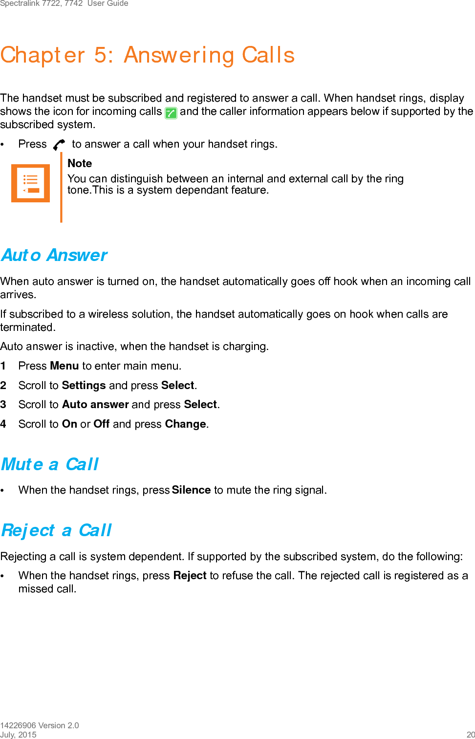 Spectralink 7722, 7742  User Guide14226906 Version 2.0July, 2015 20Chapter 5: Answering CallsThe handset must be subscribed and registered to answer a call. When handset rings, display shows the icon for incoming calls   and the caller information appears below if supported by the subscribed system.•Press   to answer a call when your handset rings.Auto AnswerWhen auto answer is turned on, the handset automatically goes off hook when an incoming call arrives.If subscribed to a wireless solution, the handset automatically goes on hook when calls are terminated. Auto answer is inactive, when the handset is charging.1Press Menu to enter main menu.2Scroll to Settings and press Select.3Scroll to Auto answer and press Select.4Scroll to On or Off and press Change.Mute a Call•When the handset rings, press Silence to mute the ring signal.Reject a CallRejecting a call is system dependent. If supported by the subscribed system, do the following:•When the handset rings, press Reject to refuse the call. The rejected call is registered as a missed call.Note You can distinguish between an internal and external call by the ring tone.This is a system dependant feature.