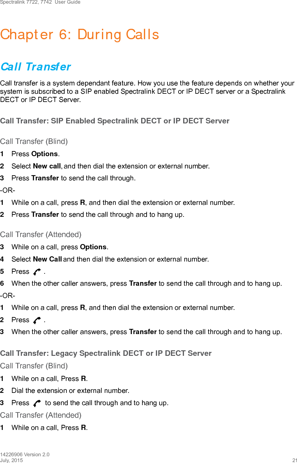 Spectralink 7722, 7742  User Guide14226906 Version 2.0July, 2015 21Chapter 6: During CallsCall TransferCall transfer is a system dependant feature. How you use the feature depends on whether your system is subscribed to a SIP enabled Spectralink DECT or IP DECT server or a Spectralink DECT or IP DECT Server.Call Transfer: SIP Enabled Spectralink DECT or IP DECT ServerCall Transfer (Blind)1Press Options.2Select New call, and then dial the extension or external number.3Press Transfer to send the call through.-OR-1While on a call, press R, and then dial the extension or external number.2Press Transfer to send the call through and to hang up.Call Transfer (Attended)3While on a call, press Options.4Select New Call and then dial the extension or external number.5Press .6When the other caller answers, press Transfer to send the call through and to hang up.-OR-1While on a call, press R, and then dial the extension or external number.2Press .3When the other caller answers, press Transfer to send the call through and to hang up.Call Transfer: Legacy Spectralink DECT or IP DECT ServerCall Transfer (Blind)1While on a call, Press R.2Dial the extension or external number.3Press   to send the call through and to hang up.Call Transfer (Attended)1While on a call, Press R.