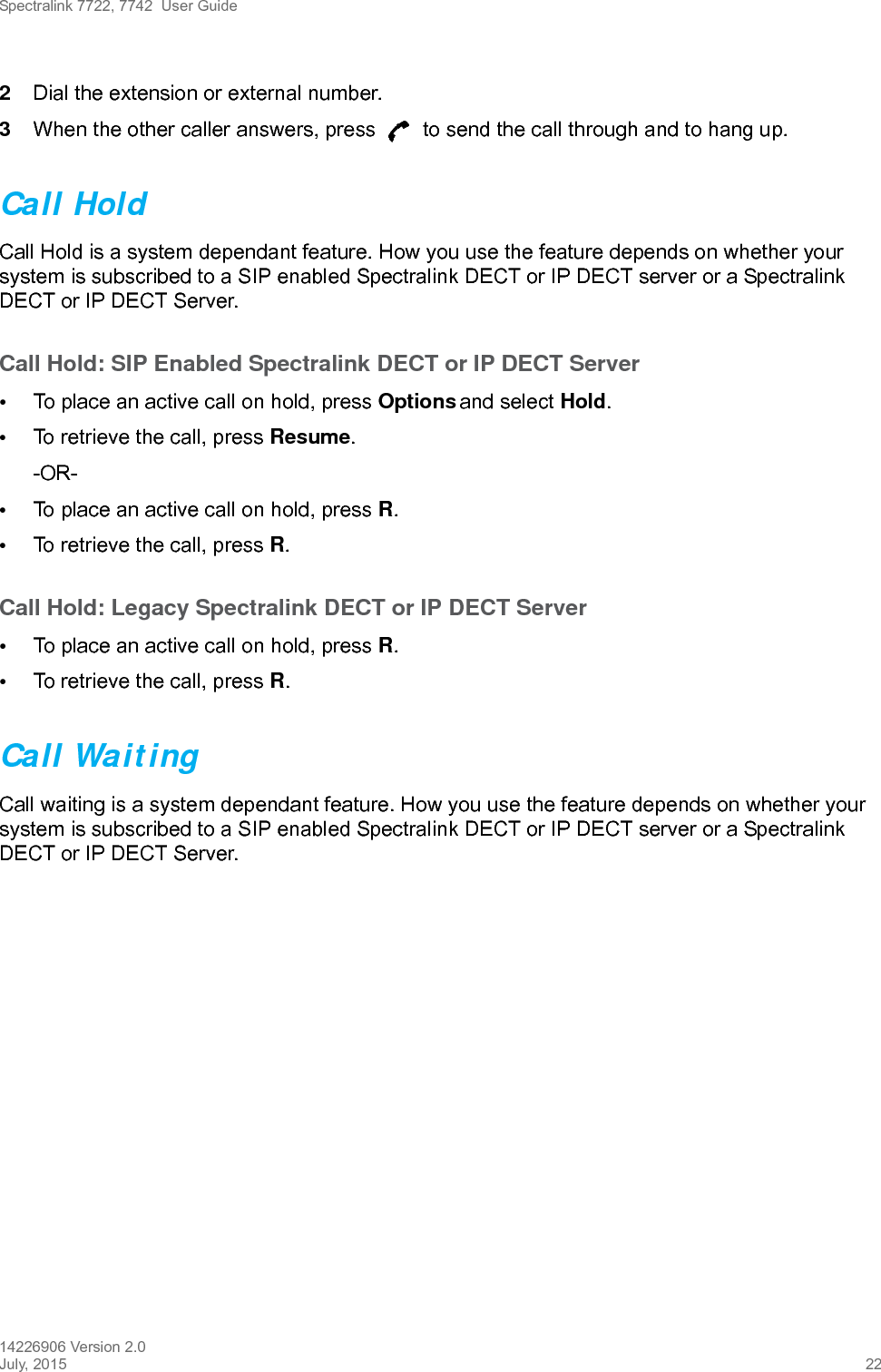 Spectralink 7722, 7742  User Guide14226906 Version 2.0July, 2015 222Dial the extension or external number.3When the other caller answers, press   to send the call through and to hang up.Call HoldCall Hold is a system dependant feature. How you use the feature depends on whether your system is subscribed to a SIP enabled Spectralink DECT or IP DECT server or a Spectralink DECT or IP DECT Server.Call Hold: SIP Enabled Spectralink DECT or IP DECT Server•To place an active call on hold, press Options and select Hold.•To retrieve the call, press Resume.-OR-•To place an active call on hold, press R.•To retrieve the call, press R.Call Hold: Legacy Spectralink DECT or IP DECT Server•To place an active call on hold, press R.•To retrieve the call, press R.Call WaitingCall waiting is a system dependant feature. How you use the feature depends on whether your system is subscribed to a SIP enabled Spectralink DECT or IP DECT server or a Spectralink DECT or IP DECT Server.