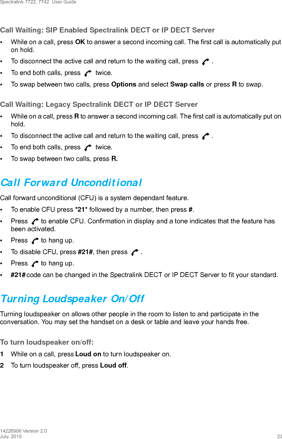 Spectralink 7722, 7742  User Guide14226906 Version 2.0July, 2015 23Call Waiting: SIP Enabled Spectralink DECT or IP DECT Server•While on a call, press OK to answer a second incoming call. The first call is automatically put on hold.•To disconnect the active call and return to the waiting call, press  .•To end both calls, press   twice.•To swap between two calls, press Options and select Swap calls or press R to swap.Call Waiting: Legacy Spectralink DECT or IP DECT Server•While on a call, press R to answer a second incoming call. The first call is automatically put on hold.•To disconnect the active call and return to the waiting call, press  .•To end both calls, press   twice.•To swap between two calls, press R.Call Forward UnconditionalCall forward unconditional (CFU) is a system dependant feature. •To enable CFU press *21* followed by a number, then press #.•Press  to enable CFU. Confirmation in display and a tone indicates that the feature has been activated.•Press  to hang up.•To disable CFU, press #21#, then press  .•Press  to hang up.•#21# code can be changed in the Spectralink DECT or IP DECT Server to fit your standard.Turning Loudspeaker On/OffTurning loudspeaker on allows other people in the room to listen to and participate in the conversation. You may set the handset on a desk or table and leave your hands free.To turn loudspeaker on/off:1While on a call, press Loud on to turn loudspeaker on.2To turn loudspeaker off, press Loud off.