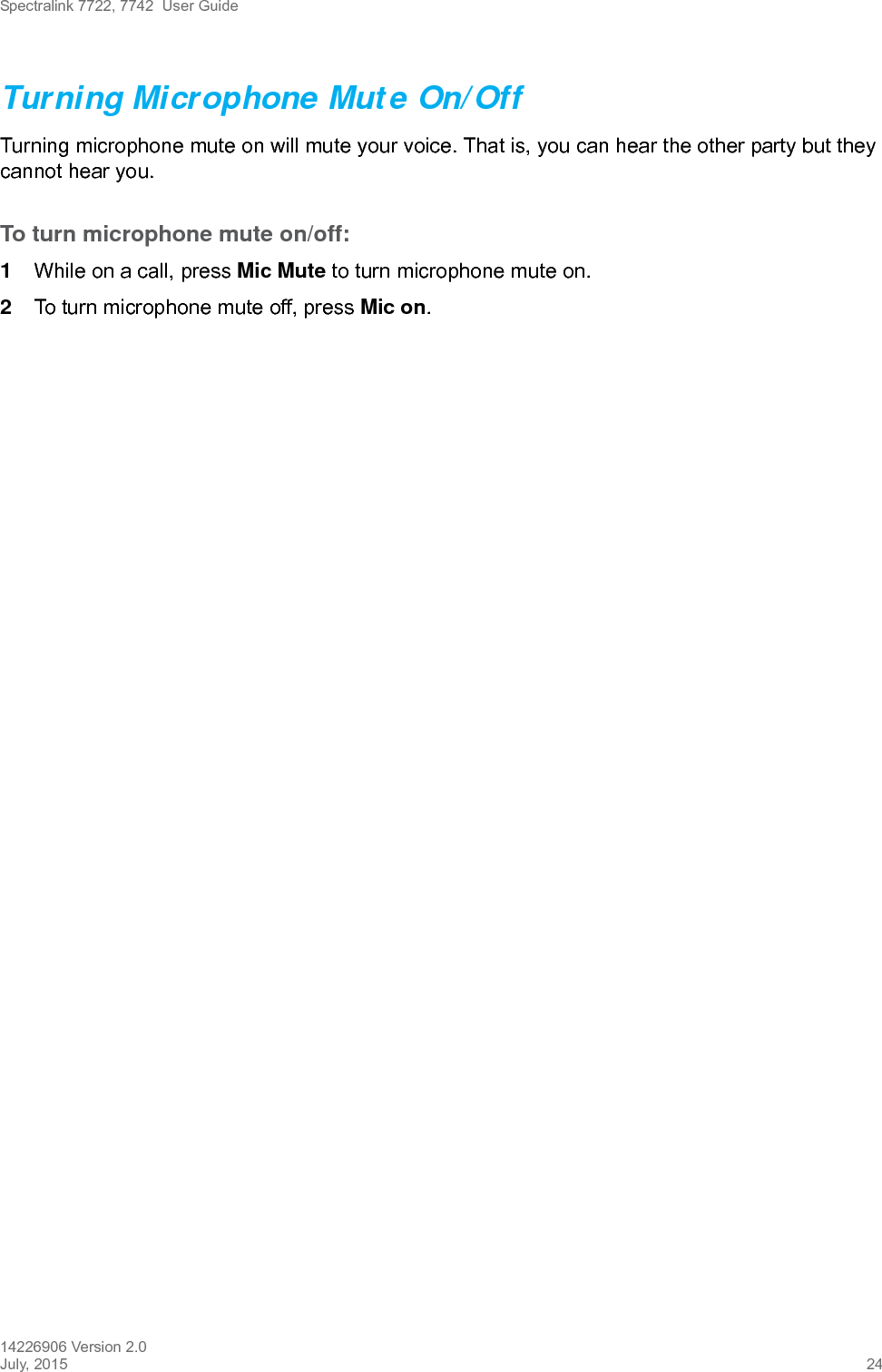 Spectralink 7722, 7742  User Guide14226906 Version 2.0July, 2015 24Turning Microphone Mute On/OffTurning microphone mute on will mute your voice. That is, you can hear the other party but they cannot hear you.To turn microphone mute on/off:1While on a call, press Mic Mute to turn microphone mute on.2To turn microphone mute off, press Mic on. 