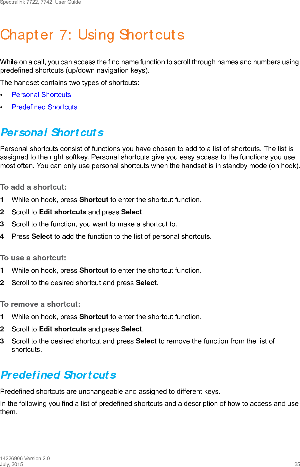 Spectralink 7722, 7742  User Guide14226906 Version 2.0July, 2015 25Chapter 7: Using ShortcutsWhile on a call, you can access the find name function to scroll through names and numbers using predefined shortcuts (up/down navigation keys).The handset contains two types of shortcuts:•Personal Shortcuts•Predefined ShortcutsPersonal Shortcuts Personal shortcuts consist of functions you have chosen to add to a list of shortcuts. The list is assigned to the right softkey. Personal shortcuts give you easy access to the functions you use most often. You can only use personal shortcuts when the handset is in standby mode (on hook).To add a shortcut:1While on hook, press Shortcut to enter the shortcut function.2Scroll to Edit shortcuts and press Select.3Scroll to the function, you want to make a shortcut to. 4Press Select to add the function to the list of personal shortcuts.To use a shortcut:1While on hook, press Shortcut to enter the shortcut function.2Scroll to the desired shortcut and press Select.To remove a shortcut:1While on hook, press Shortcut to enter the shortcut function.2Scroll to Edit shortcuts and press Select.3Scroll to the desired shortcut and press Select to remove the function from the list of shortcuts.Predefined ShortcutsPredefined shortcuts are unchangeable and assigned to different keys. In the following you find a list of predefined shortcuts and a description of how to access and use them.