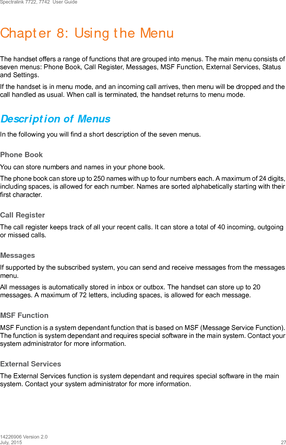 Spectralink 7722, 7742  User Guide14226906 Version 2.0July, 2015 27Chapter 8: Using the MenuThe handset offers a range of functions that are grouped into menus. The main menu consists of seven menus: Phone Book, Call Register, Messages, MSF Function, External Services, Status and Settings. If the handset is in menu mode, and an incoming call arrives, then menu will be dropped and the call handled as usual. When call is terminated, the handset returns to menu mode.Description of MenusIn the following you will find a short description of the seven menus. Phone BookYou can store numbers and names in your phone book.The phone book can store up to 250 names with up to four numbers each. A maximum of 24 digits, including spaces, is allowed for each number. Names are sorted alphabetically starting with their first character.Call RegisterThe call register keeps track of all your recent calls. It can store a total of 40 incoming, outgoing or missed calls. MessagesIf supported by the subscribed system, you can send and receive messages from the messages menu.All messages is automatically stored in inbox or outbox. The handset can store up to 20 messages. A maximum of 72 letters, including spaces, is allowed for each message.MSF FunctionMSF Function is a system dependant function that is based on MSF (Message Service Function). The function is system dependant and requires special software in the main system. Contact your system administrator for more information.External ServicesThe External Services function is system dependant and requires special software in the main system. Contact your system administrator for more information.