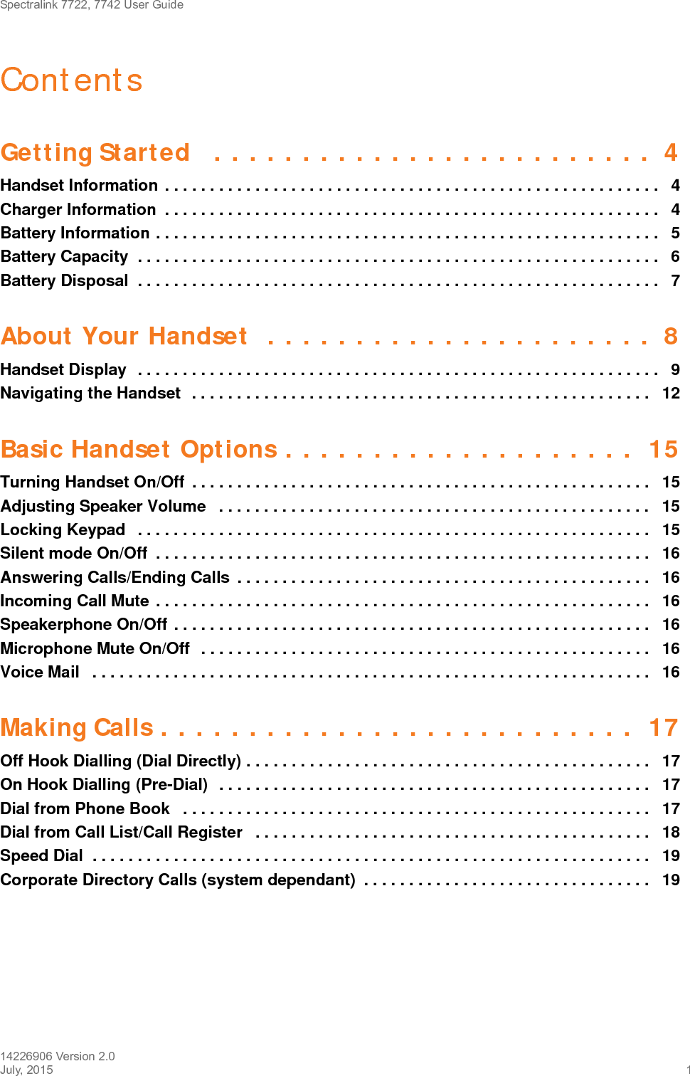 Spectralink 7722, 7742 User Guide14226906 Version 2.0July, 2015 1ContentsGetting Started   . . . . . . . . . . . . . . . . . . . . . . . . .  4Handset Information . . . . . . . . . . . . . . . . . . . . . . . . . . . . . . . . . . . . . . . . . . . . . . . . . . . . . . .   4Charger Information  . . . . . . . . . . . . . . . . . . . . . . . . . . . . . . . . . . . . . . . . . . . . . . . . . . . . . . .   4Battery Information . . . . . . . . . . . . . . . . . . . . . . . . . . . . . . . . . . . . . . . . . . . . . . . . . . . . . . . .   5Battery Capacity  . . . . . . . . . . . . . . . . . . . . . . . . . . . . . . . . . . . . . . . . . . . . . . . . . . . . . . . . . .   6Battery Disposal  . . . . . . . . . . . . . . . . . . . . . . . . . . . . . . . . . . . . . . . . . . . . . . . . . . . . . . . . . .   7About Your Handset  . . . . . . . . . . . . . . . . . . . . . .  8Handset Display  . . . . . . . . . . . . . . . . . . . . . . . . . . . . . . . . . . . . . . . . . . . . . . . . . . . . . . . . . .   9Navigating the Handset  . . . . . . . . . . . . . . . . . . . . . . . . . . . . . . . . . . . . . . . . . . . . . . . . . . .   12Basic Handset Options . . . . . . . . . . . . . . . . . . . .  15Turning Handset On/Off  . . . . . . . . . . . . . . . . . . . . . . . . . . . . . . . . . . . . . . . . . . . . . . . . . . .   15Adjusting Speaker Volume   . . . . . . . . . . . . . . . . . . . . . . . . . . . . . . . . . . . . . . . . . . . . . . . .   15Locking Keypad   . . . . . . . . . . . . . . . . . . . . . . . . . . . . . . . . . . . . . . . . . . . . . . . . . . . . . . . . .   15Silent mode On/Off  . . . . . . . . . . . . . . . . . . . . . . . . . . . . . . . . . . . . . . . . . . . . . . . . . . . . . . .  16Answering Calls/Ending Calls  . . . . . . . . . . . . . . . . . . . . . . . . . . . . . . . . . . . . . . . . . . . . . .   16Incoming Call Mute . . . . . . . . . . . . . . . . . . . . . . . . . . . . . . . . . . . . . . . . . . . . . . . . . . . . . . .  16Speakerphone On/Off . . . . . . . . . . . . . . . . . . . . . . . . . . . . . . . . . . . . . . . . . . . . . . . . . . . . .   16Microphone Mute On/Off  . . . . . . . . . . . . . . . . . . . . . . . . . . . . . . . . . . . . . . . . . . . . . . . . . .   16Voice Mail   . . . . . . . . . . . . . . . . . . . . . . . . . . . . . . . . . . . . . . . . . . . . . . . . . . . . . . . . . . . . . .   16Making Calls . . . . . . . . . . . . . . . . . . . . . . . . . . .  17Off Hook Dialling (Dial Directly) . . . . . . . . . . . . . . . . . . . . . . . . . . . . . . . . . . . . . . . . . . . . .   17On Hook Dialling (Pre-Dial)  . . . . . . . . . . . . . . . . . . . . . . . . . . . . . . . . . . . . . . . . . . . . . . . .   17Dial from Phone Book   . . . . . . . . . . . . . . . . . . . . . . . . . . . . . . . . . . . . . . . . . . . . . . . . . . . .   17Dial from Call List/Call Register   . . . . . . . . . . . . . . . . . . . . . . . . . . . . . . . . . . . . . . . . . . . .   18Speed Dial  . . . . . . . . . . . . . . . . . . . . . . . . . . . . . . . . . . . . . . . . . . . . . . . . . . . . . . . . . . . . . .   19Corporate Directory Calls (system dependant)  . . . . . . . . . . . . . . . . . . . . . . . . . . . . . . . .   19