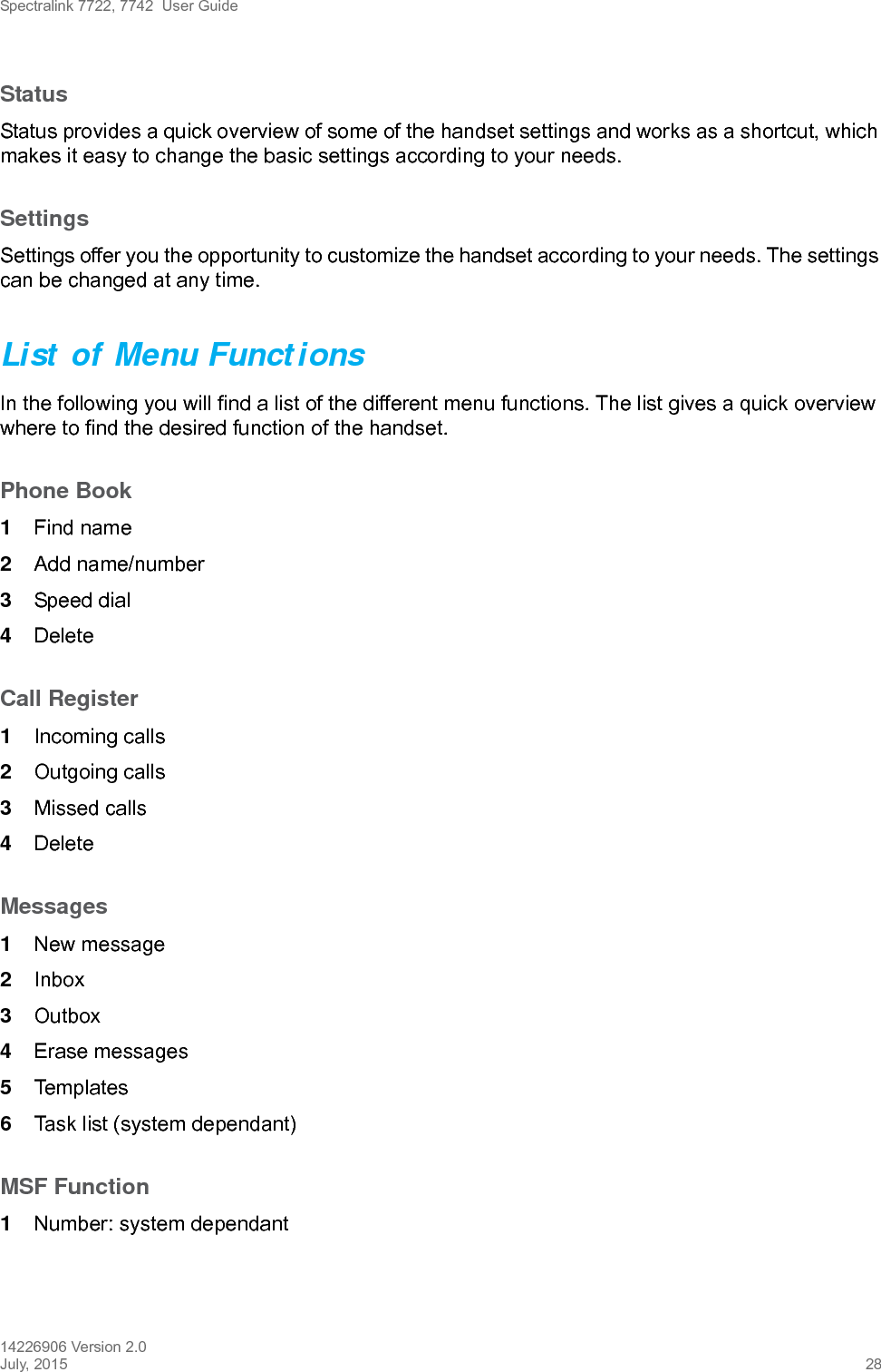 Spectralink 7722, 7742  User Guide14226906 Version 2.0July, 2015 28StatusStatus provides a quick overview of some of the handset settings and works as a shortcut, which makes it easy to change the basic settings according to your needs.SettingsSettings offer you the opportunity to customize the handset according to your needs. The settings can be changed at any time.List of Menu FunctionsIn the following you will find a list of the different menu functions. The list gives a quick overview where to find the desired function of the handset.Phone Book1Find name2Add name/number3Speed dial4DeleteCall Register1Incoming calls2Outgoing calls3Missed calls4DeleteMessages1New message2Inbox3Outbox4Erase messages5Templates6Task list (system dependant)MSF Function1Number: system dependant