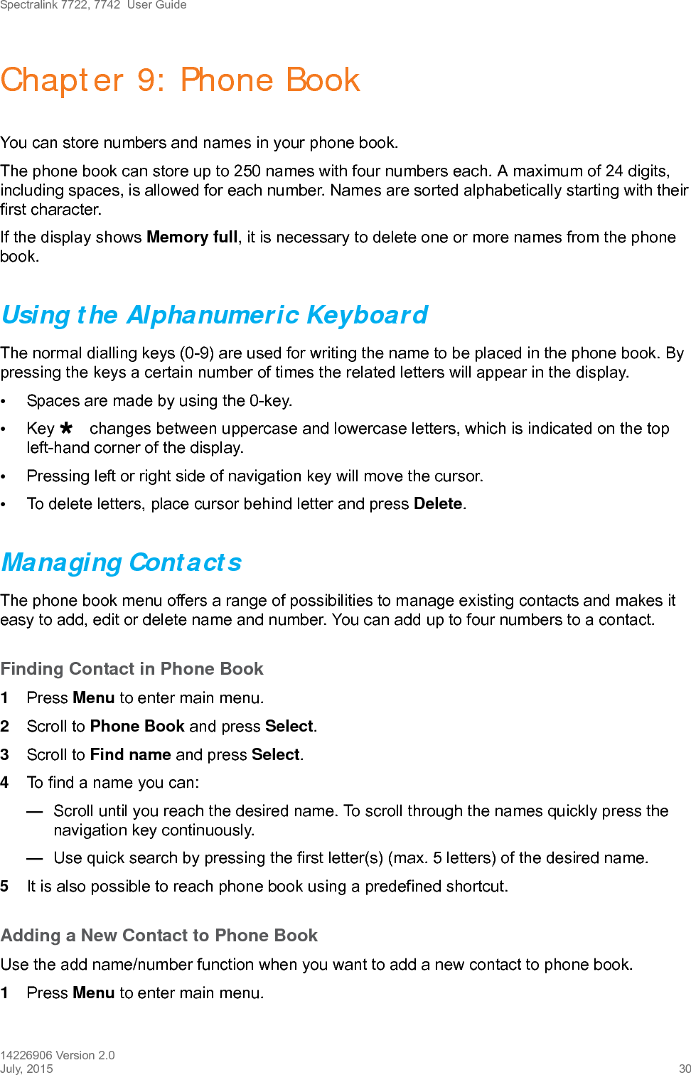 Spectralink 7722, 7742  User Guide14226906 Version 2.0July, 2015 30Chapter 9: Phone BookYou can store numbers and names in your phone book.The phone book can store up to 250 names with four numbers each. A maximum of 24 digits, including spaces, is allowed for each number. Names are sorted alphabetically starting with their first character.If the display shows Memory full, it is necessary to delete one or more names from the phone book.Using the Alphanumeric KeyboardThe normal dialling keys (0-9) are used for writing the name to be placed in the phone book. By pressing the keys a certain number of times the related letters will appear in the display.•Spaces are made by using the 0-key.•Key changes between uppercase and lowercase letters, which is indicated on the top left-hand corner of the display.•Pressing left or right side of navigation key will move the cursor.•To delete letters, place cursor behind letter and press Delete.Managing ContactsThe phone book menu offers a range of possibilities to manage existing contacts and makes it easy to add, edit or delete name and number. You can add up to four numbers to a contact.Finding Contact in Phone Book1Press Menu to enter main menu.2Scroll to Phone Book and press Select.3Scroll to Find name and press Select.4To find a name you can:—Scroll until you reach the desired name. To scroll through the names quickly press the navigation key continuously.—Use quick search by pressing the first letter(s) (max. 5 letters) of the desired name.5It is also possible to reach phone book using a predefined shortcut. Adding a New Contact to Phone BookUse the add name/number function when you want to add a new contact to phone book. 1Press Menu to enter main menu.