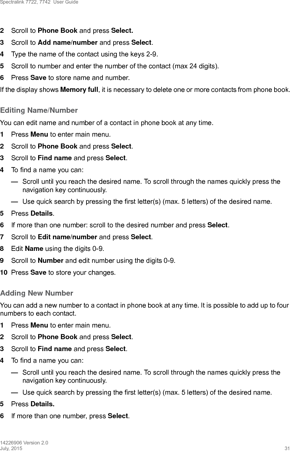 Spectralink 7722, 7742  User Guide14226906 Version 2.0July, 2015 312Scroll to Phone Book and press Select.3Scroll to Add name/number and press Select.4Type the name of the contact using the keys 2-9.5Scroll to number and enter the number of the contact (max 24 digits).6Press Save to store name and number.If the display shows Memory full, it is necessary to delete one or more contacts from phone book.Editing Name/NumberYou can edit name and number of a contact in phone book at any time.1Press Menu to enter main menu.2Scroll to Phone Book and press Select.3Scroll to Find name and press Select.4To find a name you can:—Scroll until you reach the desired name. To scroll through the names quickly press the navigation key continuously.—Use quick search by pressing the first letter(s) (max. 5 letters) of the desired name.5Press Details. 6If more than one number: scroll to the desired number and press Select.7Scroll to Edit name/number and press Select.8Edit Name using the digits 0-9.9Scroll to Number and edit number using the digits 0-9.10 Press Save to store your changes.Adding New Number You can add a new number to a contact in phone book at any time. It is possible to add up to four numbers to each contact.1Press Menu to enter main menu.2Scroll to Phone Book and press Select.3Scroll to Find name and press Select.4To find a name you can:—Scroll until you reach the desired name. To scroll through the names quickly press the navigation key continuously.—Use quick search by pressing the first letter(s) (max. 5 letters) of the desired name.5Press Details.6If more than one number, press Select. 