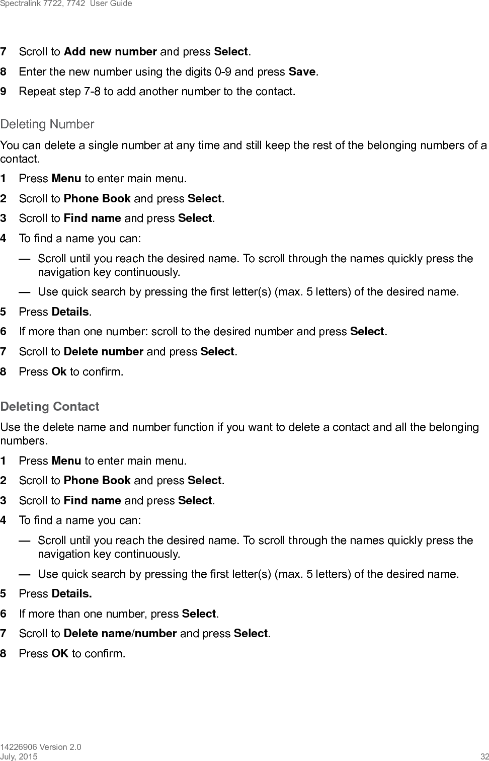 Spectralink 7722, 7742  User Guide14226906 Version 2.0July, 2015 327Scroll to Add new number and press Select.8Enter the new number using the digits 0-9 and press Save.9Repeat step 7-8 to add another number to the contact.Deleting NumberYou can delete a single number at any time and still keep the rest of the belonging numbers of a contact. 1Press Menu to enter main menu.2Scroll to Phone Book and press Select.3Scroll to Find name and press Select.4To find a name you can:—Scroll until you reach the desired name. To scroll through the names quickly press the navigation key continuously.—Use quick search by pressing the first letter(s) (max. 5 letters) of the desired name.5Press Details.6If more than one number: scroll to the desired number and press Select.7Scroll to Delete number and press Select.8Press Ok to confirm.Deleting Contact Use the delete name and number function if you want to delete a contact and all the belonging numbers.1Press Menu to enter main menu.2Scroll to Phone Book and press Select.3Scroll to Find name and press Select.4To find a name you can:—Scroll until you reach the desired name. To scroll through the names quickly press the navigation key continuously.—Use quick search by pressing the first letter(s) (max. 5 letters) of the desired name.5Press Details.6If more than one number, press Select.7Scroll to Delete name/number and press Select.8Press OK to confirm.