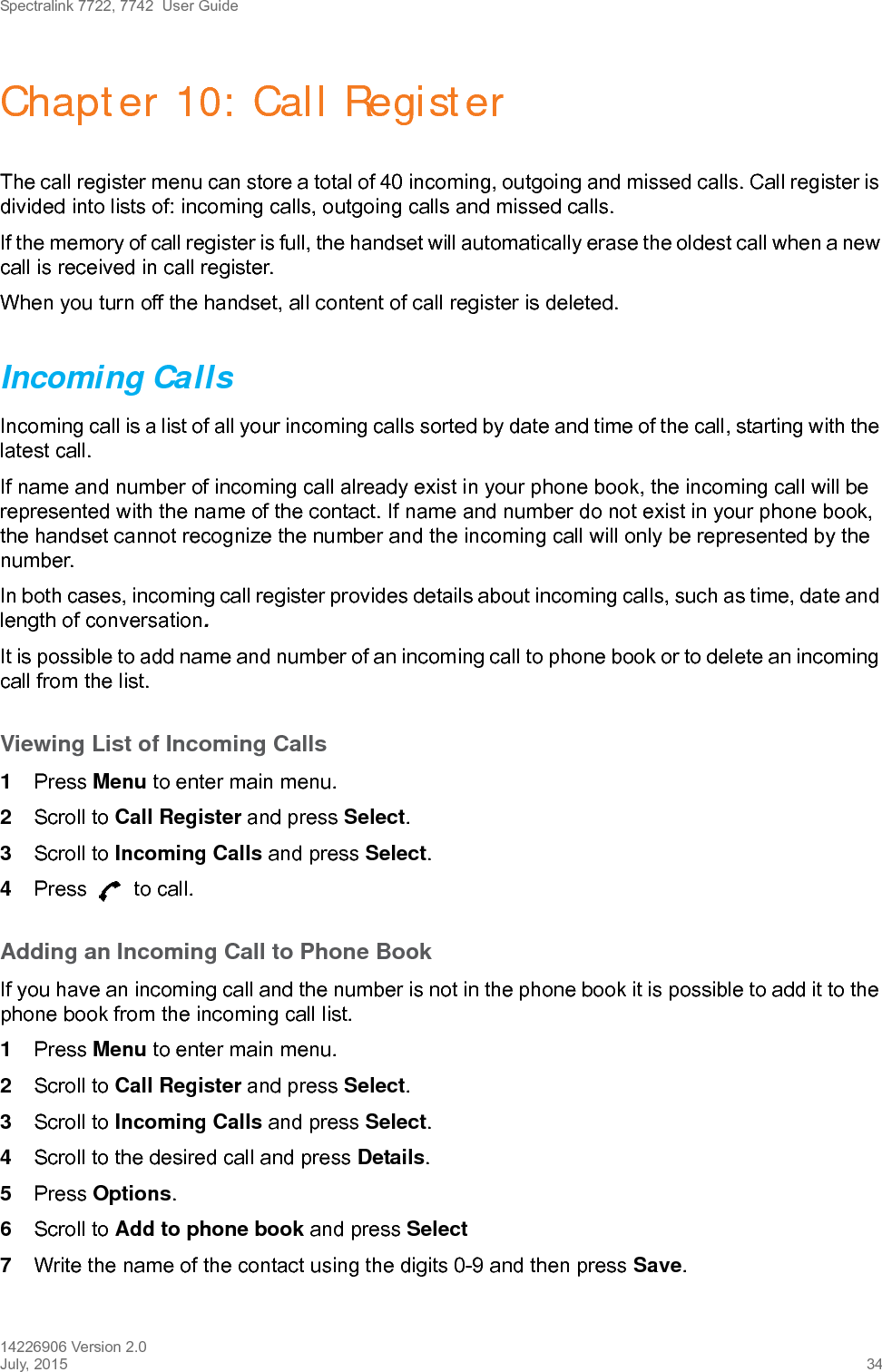 Spectralink 7722, 7742  User Guide14226906 Version 2.0July, 2015 34Chapter 10: Call RegisterThe call register menu can store a total of 40 incoming, outgoing and missed calls. Call register is divided into lists of: incoming calls, outgoing calls and missed calls.If the memory of call register is full, the handset will automatically erase the oldest call when a new call is received in call register. When you turn off the handset, all content of call register is deleted.Incoming CallsIncoming call is a list of all your incoming calls sorted by date and time of the call, starting with the latest call.If name and number of incoming call already exist in your phone book, the incoming call will be represented with the name of the contact. If name and number do not exist in your phone book, the handset cannot recognize the number and the incoming call will only be represented by the number.In both cases, incoming call register provides details about incoming calls, such as time, date and length of conversation.It is possible to add name and number of an incoming call to phone book or to delete an incoming call from the list.Viewing List of Incoming Calls1Press Menu to enter main menu.2Scroll to Call Register and press Select.3Scroll to Incoming Calls and press Select.4Press   to call.Adding an Incoming Call to Phone BookIf you have an incoming call and the number is not in the phone book it is possible to add it to the phone book from the incoming call list.1Press Menu to enter main menu.2Scroll to Call Register and press Select.3Scroll to Incoming Calls and press Select.4Scroll to the desired call and press Details.5Press Options.6Scroll to Add to phone book and press Select7Write the name of the contact using the digits 0-9 and then press Save.