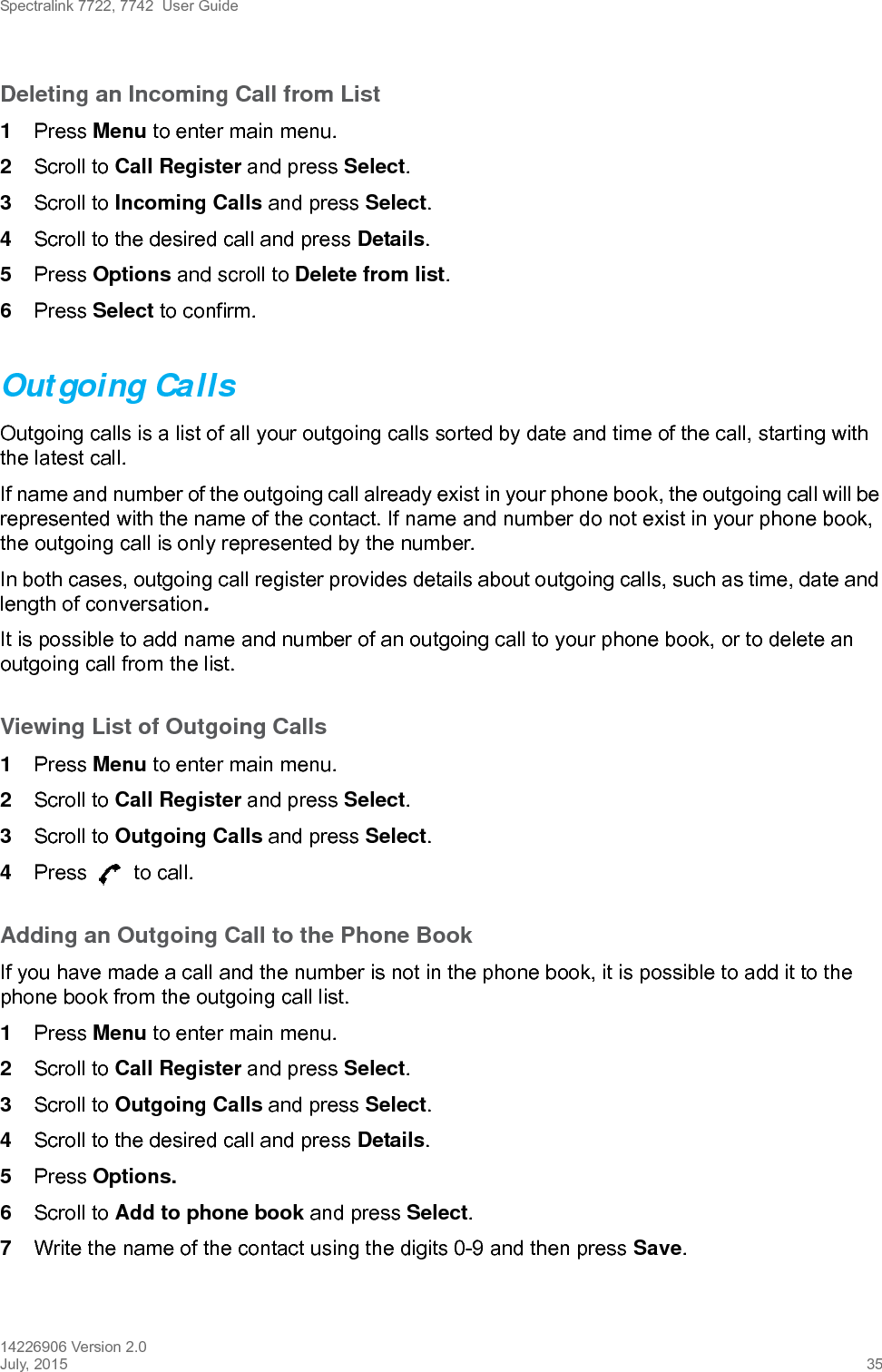 Spectralink 7722, 7742  User Guide14226906 Version 2.0July, 2015 35Deleting an Incoming Call from List1Press Menu to enter main menu.2Scroll to Call Register and press Select.3Scroll to Incoming Calls and press Select.4Scroll to the desired call and press Details.5Press Options and scroll to Delete from list.6Press Select to confirm.Outgoing CallsOutgoing calls is a list of all your outgoing calls sorted by date and time of the call, starting with the latest call. If name and number of the outgoing call already exist in your phone book, the outgoing call will be represented with the name of the contact. If name and number do not exist in your phone book, the outgoing call is only represented by the number.In both cases, outgoing call register provides details about outgoing calls, such as time, date and length of conversation.It is possible to add name and number of an outgoing call to your phone book, or to delete an outgoing call from the list.Viewing List of Outgoing Calls1Press Menu to enter main menu.2Scroll to Call Register and press Select.3Scroll to Outgoing Calls and press Select.4Press   to call.Adding an Outgoing Call to the Phone BookIf you have made a call and the number is not in the phone book, it is possible to add it to the phone book from the outgoing call list.1Press Menu to enter main menu.2Scroll to Call Register and press Select.3Scroll to Outgoing Calls and press Select.4Scroll to the desired call and press Details.5Press Options. 6Scroll to Add to phone book and press Select.7Write the name of the contact using the digits 0-9 and then press Save.