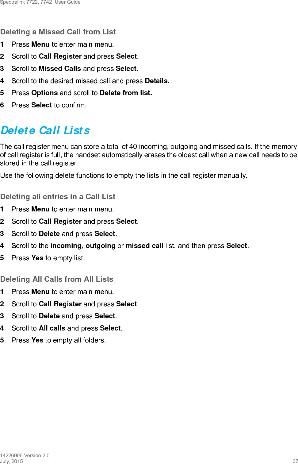 Spectralink 7722, 7742  User Guide14226906 Version 2.0July, 2015 37Deleting a Missed Call from List1Press Menu to enter main menu.2Scroll to Call Register and press Select.3Scroll to Missed Calls and press Select.4Scroll to the desired missed call and press Details. 5Press Options and scroll to Delete from list.6Press Select to confirm.Delete Call ListsThe call register menu can store a total of 40 incoming, outgoing and missed calls. If the memory of call register is full, the handset automatically erases the oldest call when a new call needs to be stored in the call register. Use the following delete functions to empty the lists in the call register manually. Deleting all entries in a Call List1Press Menu to enter main menu.2Scroll to Call Register and press Select.3Scroll to Delete and press Select.4Scroll to the incoming, outgoing or missed call list, and then press Select.5Press Yes to empty list.Deleting All Calls from All Lists1Press Menu to enter main menu.2Scroll to Call Register and press Select.3Scroll to Delete and press Select.4Scroll to All calls and press Select.5Press Yes to empty all folders.