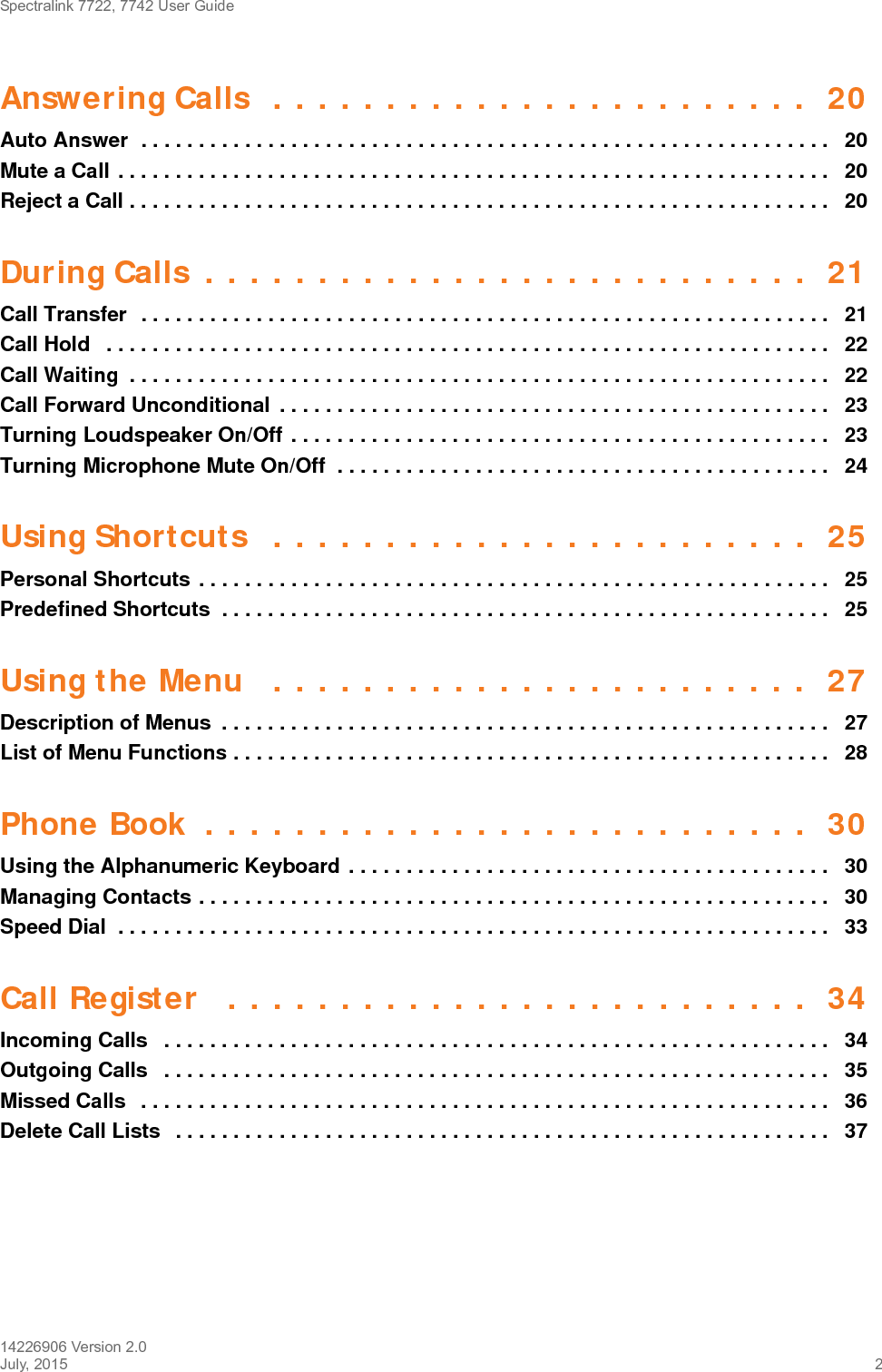 Spectralink 7722, 7742 User Guide14226906 Version 2.0July, 2015 2Answering Calls  . . . . . . . . . . . . . . . . . . . . . . . .  20Auto Answer  . . . . . . . . . . . . . . . . . . . . . . . . . . . . . . . . . . . . . . . . . . . . . . . . . . . . . . . . . . . .   20Mute a Call . . . . . . . . . . . . . . . . . . . . . . . . . . . . . . . . . . . . . . . . . . . . . . . . . . . . . . . . . . . . . .   20Reject a Call . . . . . . . . . . . . . . . . . . . . . . . . . . . . . . . . . . . . . . . . . . . . . . . . . . . . . . . . . . . . .   20During Calls  . . . . . . . . . . . . . . . . . . . . . . . . . . .  21Call Transfer  . . . . . . . . . . . . . . . . . . . . . . . . . . . . . . . . . . . . . . . . . . . . . . . . . . . . . . . . . . . .   21Call Hold   . . . . . . . . . . . . . . . . . . . . . . . . . . . . . . . . . . . . . . . . . . . . . . . . . . . . . . . . . . . . . . .   22Call Waiting  . . . . . . . . . . . . . . . . . . . . . . . . . . . . . . . . . . . . . . . . . . . . . . . . . . . . . . . . . . . . .   22Call Forward Unconditional  . . . . . . . . . . . . . . . . . . . . . . . . . . . . . . . . . . . . . . . . . . . . . . . .   23Turning Loudspeaker On/Off . . . . . . . . . . . . . . . . . . . . . . . . . . . . . . . . . . . . . . . . . . . . . . .   23Turning Microphone Mute On/Off  . . . . . . . . . . . . . . . . . . . . . . . . . . . . . . . . . . . . . . . . . . .   24Using Shortcuts  . . . . . . . . . . . . . . . . . . . . . . . .  25Personal Shortcuts . . . . . . . . . . . . . . . . . . . . . . . . . . . . . . . . . . . . . . . . . . . . . . . . . . . . . . .  25Predefined Shortcuts  . . . . . . . . . . . . . . . . . . . . . . . . . . . . . . . . . . . . . . . . . . . . . . . . . . . . .  25Using the Menu   . . . . . . . . . . . . . . . . . . . . . . . .  27Description of Menus  . . . . . . . . . . . . . . . . . . . . . . . . . . . . . . . . . . . . . . . . . . . . . . . . . . . . .   27List of Menu Functions . . . . . . . . . . . . . . . . . . . . . . . . . . . . . . . . . . . . . . . . . . . . . . . . . . . .   28Phone Book  . . . . . . . . . . . . . . . . . . . . . . . . . . .  30Using the Alphanumeric Keyboard . . . . . . . . . . . . . . . . . . . . . . . . . . . . . . . . . . . . . . . . . .   30Managing Contacts . . . . . . . . . . . . . . . . . . . . . . . . . . . . . . . . . . . . . . . . . . . . . . . . . . . . . . .  30Speed Dial  . . . . . . . . . . . . . . . . . . . . . . . . . . . . . . . . . . . . . . . . . . . . . . . . . . . . . . . . . . . . . .   33Call Register   . . . . . . . . . . . . . . . . . . . . . . . . . .  34Incoming Calls   . . . . . . . . . . . . . . . . . . . . . . . . . . . . . . . . . . . . . . . . . . . . . . . . . . . . . . . . . .   34Outgoing Calls   . . . . . . . . . . . . . . . . . . . . . . . . . . . . . . . . . . . . . . . . . . . . . . . . . . . . . . . . . .   35Missed Calls   . . . . . . . . . . . . . . . . . . . . . . . . . . . . . . . . . . . . . . . . . . . . . . . . . . . . . . . . . . . .   36Delete Call Lists   . . . . . . . . . . . . . . . . . . . . . . . . . . . . . . . . . . . . . . . . . . . . . . . . . . . . . . . . .   37