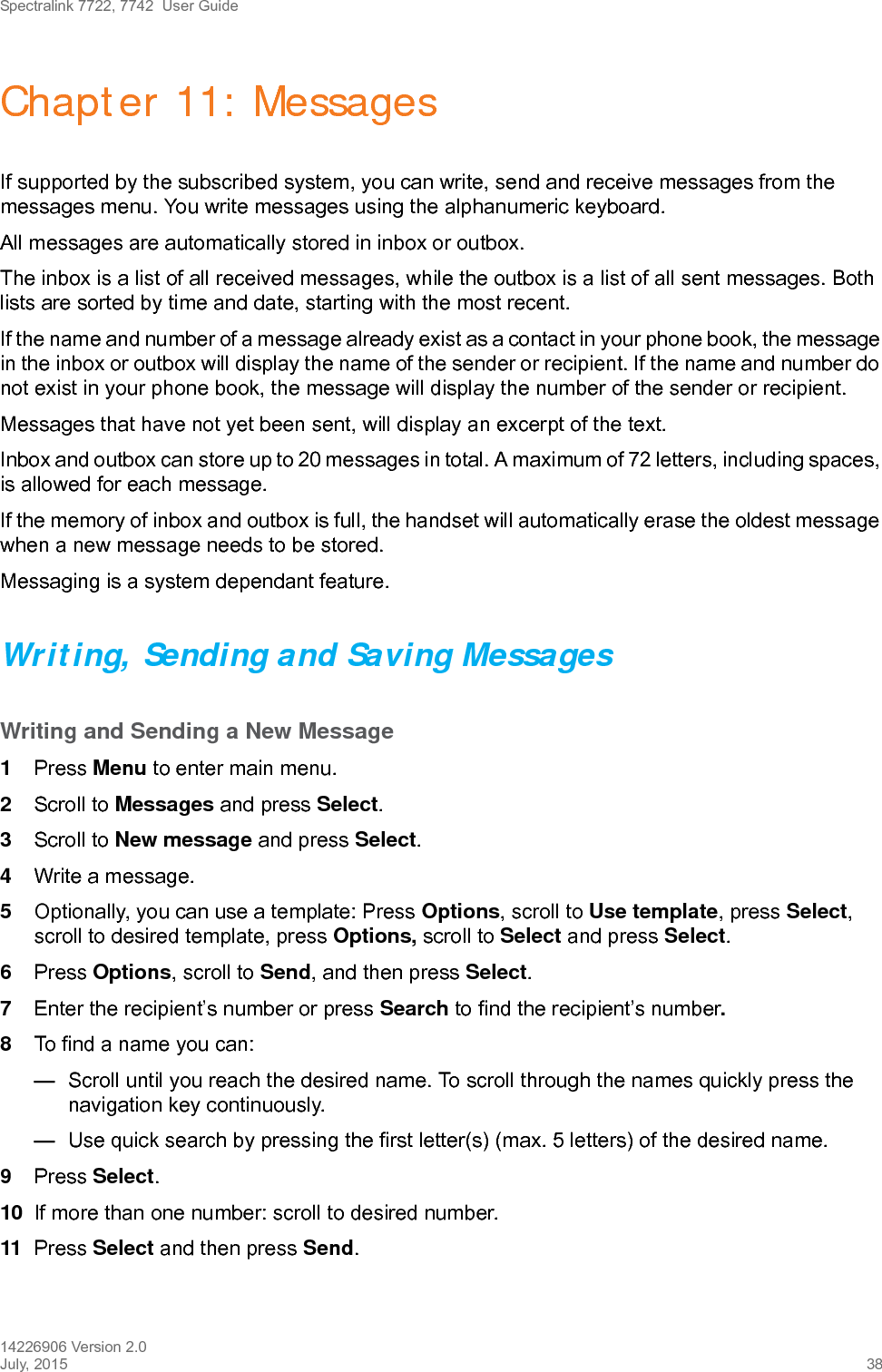 Spectralink 7722, 7742  User Guide14226906 Version 2.0July, 2015 38Chapter 11: MessagesIf supported by the subscribed system, you can write, send and receive messages from the messages menu. You write messages using the alphanumeric keyboard. All messages are automatically stored in inbox or outbox. The inbox is a list of all received messages, while the outbox is a list of all sent messages. Both lists are sorted by time and date, starting with the most recent. If the name and number of a message already exist as a contact in your phone book, the message in the inbox or outbox will display the name of the sender or recipient. If the name and number do not exist in your phone book, the message will display the number of the sender or recipient.Messages that have not yet been sent, will display an excerpt of the text.Inbox and outbox can store up to 20 messages in total. A maximum of 72 letters, including spaces, is allowed for each message.If the memory of inbox and outbox is full, the handset will automatically erase the oldest message when a new message needs to be stored. Messaging is a system dependant feature.Writing, Sending and Saving MessagesWriting and Sending a New Message1Press Menu to enter main menu.2Scroll to Messages and press Select.3Scroll to New message and press Select.4Write a message.5Optionally, you can use a template: Press Options, scroll to Use template, press Select, scroll to desired template, press Options, scroll to Select and press Select. 6Press Options, scroll to Send, and then press Select.7Enter the recipient’s number or press Search to find the recipient’s number.8To find a name you can:—Scroll until you reach the desired name. To scroll through the names quickly press the navigation key continuously.—Use quick search by pressing the first letter(s) (max. 5 letters) of the desired name.9Press Select.10 If more than one number: scroll to desired number.11 Press Select and then press Send. 