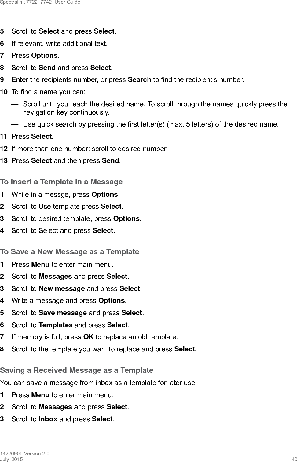 Spectralink 7722, 7742  User Guide14226906 Version 2.0July, 2015 405Scroll to Select and press Select.6If relevant, write additional text.7Press Options.8Scroll to Send and press Select.9Enter the recipients number, or press Search to find the recipient’s number.10 To find a name you can:—Scroll until you reach the desired name. To scroll through the names quickly press the navigation key continuously.—Use quick search by pressing the first letter(s) (max. 5 letters) of the desired name.11 Press Select.12 If more than one number: scroll to desired number.13 Press Select and then press Send.To Insert a Template in a Message1While in a messge, press Options.2Scroll to Use template press Select.3Scroll to desired template, press Options.4Scroll to Select and press Select.To Save a New Message as a Template1Press Menu to enter main menu.2Scroll to Messages and press Select.3Scroll to New message and press Select.4Write a message and press Options. 5Scroll to Save message and press Select.6Scroll to Templates and press Select.7If memory is full, press OK to replace an old template.8Scroll to the template you want to replace and press Select. Saving a Received Message as a TemplateYou can save a message from inbox as a template for later use.1Press Menu to enter main menu.2Scroll to Messages and press Select.3Scroll to Inbox and press Select.