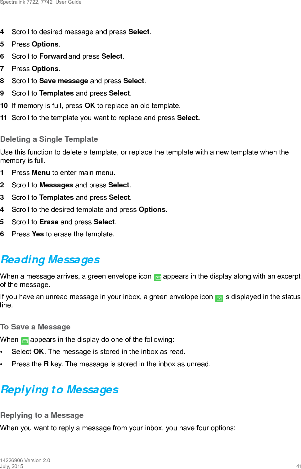 Spectralink 7722, 7742  User Guide14226906 Version 2.0July, 2015 414Scroll to desired message and press Select.5Press Options.6Scroll to Forward and press Select.7Press Options.8Scroll to Save message and press Select.9Scroll to Templates and press Select.10 If memory is full, press OK to replace an old template.11 Scroll to the template you want to replace and press Select. Deleting a Single TemplateUse this function to delete a template, or replace the template with a new template when the memory is full.1Press Menu to enter main menu.2Scroll to Messages and press Select. 3Scroll to Templates and press Select.4Scroll to the desired template and press Options.5Scroll to Erase and press Select.6Press Yes to erase the template.Reading MessagesWhen a message arrives, a green envelope icon   appears in the display along with an excerpt of the message.If you have an unread message in your inbox, a green envelope icon   is displayed in the status line.To Save a MessageWhen   appears in the display do one of the following:•Select OK. The message is stored in the inbox as read.•Press the R key. The message is stored in the inbox as unread.Replying to MessagesReplying to a MessageWhen you want to reply a message from your inbox, you have four options: