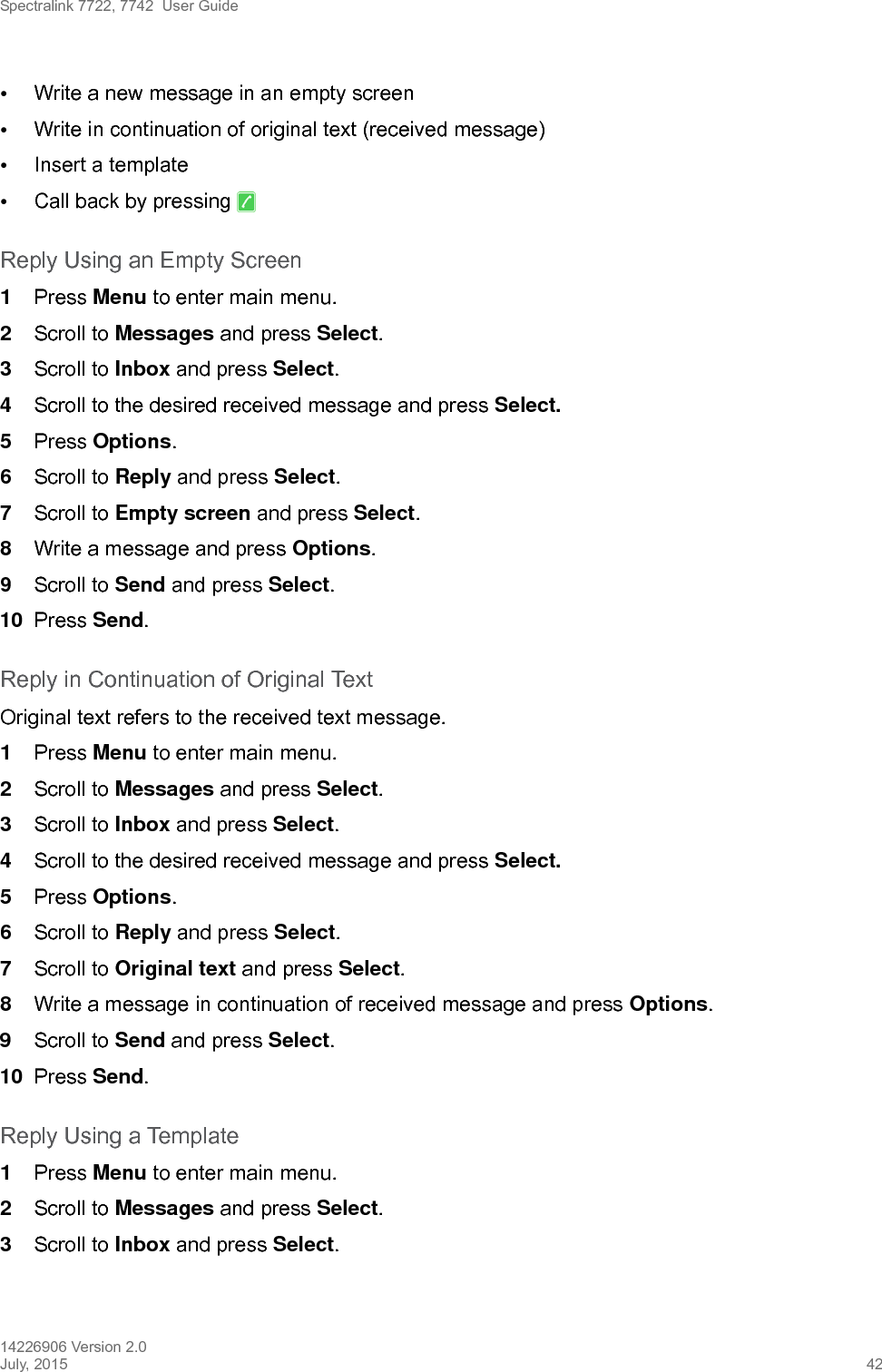 Spectralink 7722, 7742  User Guide14226906 Version 2.0July, 2015 42•Write a new message in an empty screen •Write in continuation of original text (received message)•Insert a template•Call back by pressing   Reply Using an Empty Screen1Press Menu to enter main menu.2Scroll to Messages and press Select.3Scroll to Inbox and press Select.4Scroll to the desired received message and press Select. 5Press Options.6Scroll to Reply and press Select.7Scroll to Empty screen and press Select.8Write a message and press Options.9Scroll to Send and press Select.10 Press Send. Reply in Continuation of Original TextOriginal text refers to the received text message.1Press Menu to enter main menu.2Scroll to Messages and press Select.3Scroll to Inbox and press Select.4Scroll to the desired received message and press Select. 5Press Options.6Scroll to Reply and press Select.7Scroll to Original text and press Select.8Write a message in continuation of received message and press Options.9Scroll to Send and press Select.10 Press Send. Reply Using a Template1Press Menu to enter main menu.2Scroll to Messages and press Select.3Scroll to Inbox and press Select.