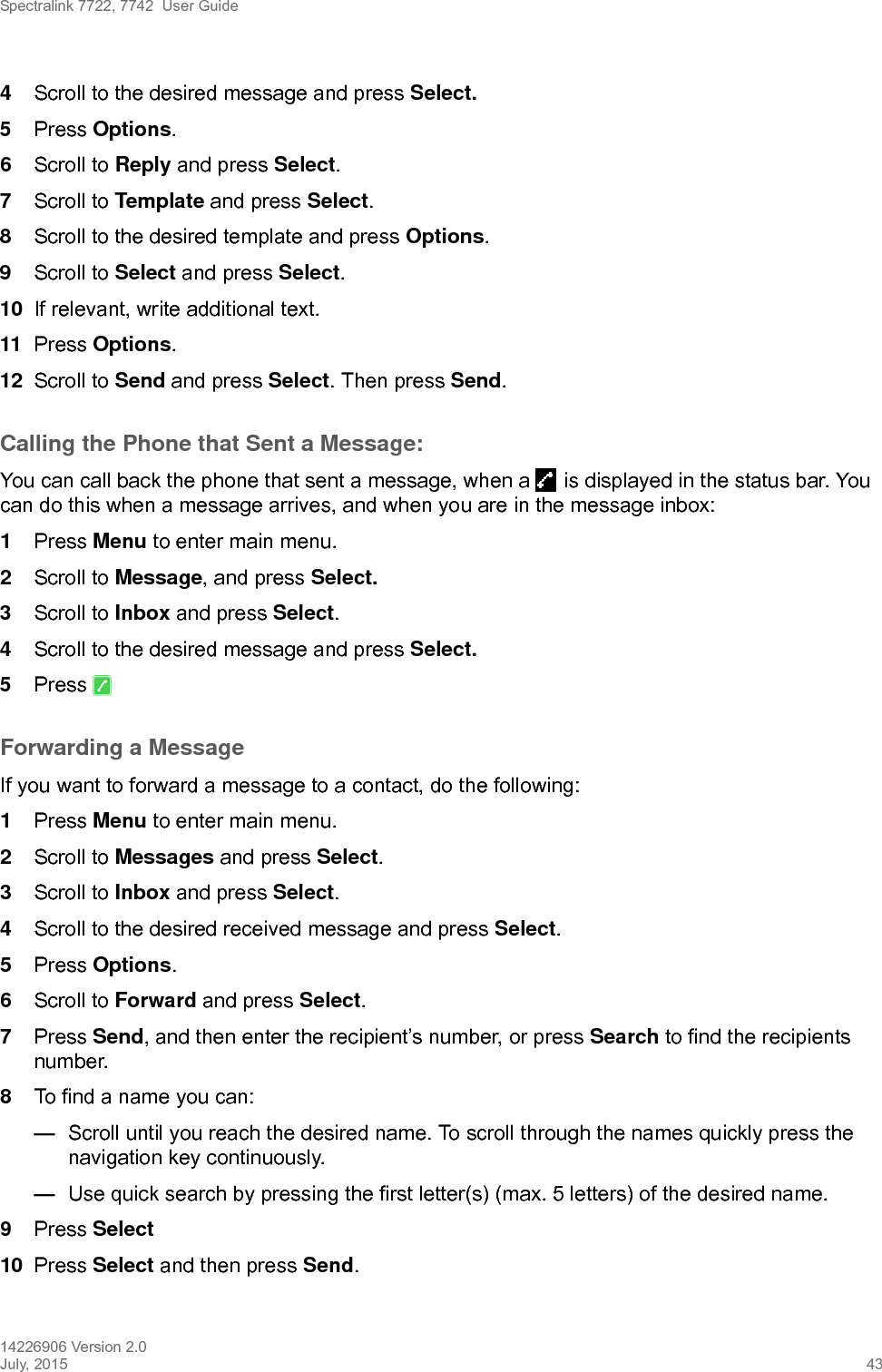 Spectralink 7722, 7742  User Guide14226906 Version 2.0July, 2015 434Scroll to the desired message and press Select. 5Press Options.6Scroll to Reply and press Select.7Scroll to Template and press Select.8Scroll to the desired template and press Options.9Scroll to Select and press Select.10 If relevant, write additional text.11 Press Options.12 Scroll to Send and press Select. Then press Send.Calling the Phone that Sent a Message:You can call back the phone that sent a message, when a   is displayed in the status bar. You can do this when a message arrives, and when you are in the message inbox:1Press Menu to enter main menu.2Scroll to Message, and press Select.3Scroll to Inbox and press Select.4Scroll to the desired message and press Select.5Press Forwarding a MessageIf you want to forward a message to a contact, do the following:1Press Menu to enter main menu.2Scroll to Messages and press Select.3Scroll to Inbox and press Select.4Scroll to the desired received message and press Select.5Press Options.6Scroll to Forward and press Select.7Press Send, and then enter the recipient’s number, or press Search to find the recipients number.8To find a name you can:—Scroll until you reach the desired name. To scroll through the names quickly press the navigation key continuously.—Use quick search by pressing the first letter(s) (max. 5 letters) of the desired name.9Press Select10 Press Select and then press Send. 