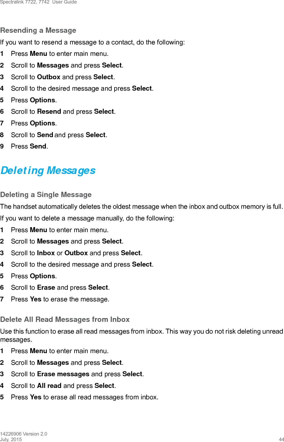 Spectralink 7722, 7742  User Guide14226906 Version 2.0July, 2015 44Resending a MessageIf you want to resend a message to a contact, do the following: 1Press Menu to enter main menu.2Scroll to Messages and press Select.3Scroll to Outbox and press Select.4Scroll to the desired message and press Select.5Press Options.6Scroll to Resend and press Select. 7Press Options.8Scroll to Send and press Select. 9Press Send. Deleting MessagesDeleting a Single MessageThe handset automatically deletes the oldest message when the inbox and outbox memory is full. If you want to delete a message manually, do the following:1Press Menu to enter main menu.2Scroll to Messages and press Select.3Scroll to Inbox or Outbox and press Select.4Scroll to the desired message and press Select.5Press Options.6Scroll to Erase and press Select. 7Press Yes to erase the message.Delete All Read Messages from InboxUse this function to erase all read messages from inbox. This way you do not risk deleting unread messages. 1Press Menu to enter main menu.2Scroll to Messages and press Select.3Scroll to Erase messages and press Select.4Scroll to All read and press Select.5Press Yes to erase all read messages from inbox.