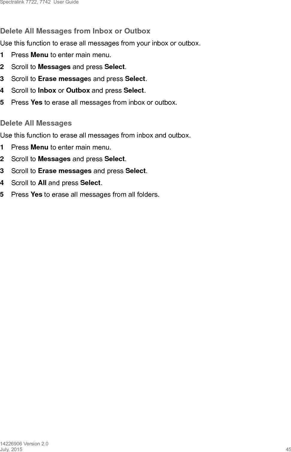 Spectralink 7722, 7742  User Guide14226906 Version 2.0July, 2015 45Delete All Messages from Inbox or OutboxUse this function to erase all messages from your inbox or outbox.1Press Menu to enter main menu.2Scroll to Messages and press Select.3Scroll to Erase messages and press Select.4Scroll to Inbox or Outbox and press Select.5Press Yes to erase all messages from inbox or outbox.Delete All MessagesUse this function to erase all messages from inbox and outbox.1Press Menu to enter main menu.2Scroll to Messages and press Select.3Scroll to Erase messages and press Select.4Scroll to All and press Select.5Press Yes to erase all messages from all folders.