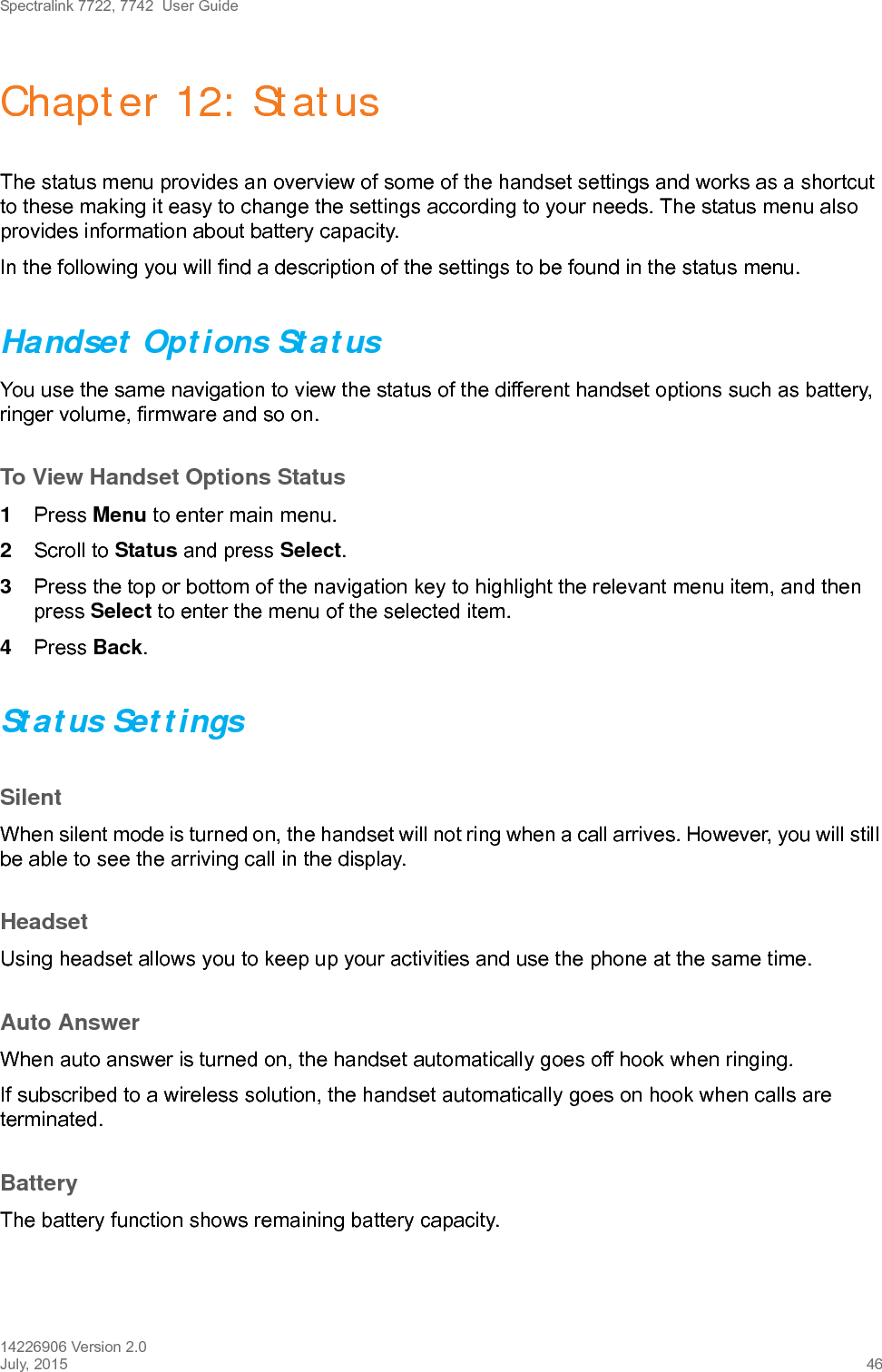 Spectralink 7722, 7742  User Guide14226906 Version 2.0July, 2015 46Chapter 12: StatusThe status menu provides an overview of some of the handset settings and works as a shortcut to these making it easy to change the settings according to your needs. The status menu also provides information about battery capacity.In the following you will find a description of the settings to be found in the status menu. Handset Options StatusYou use the same navigation to view the status of the different handset options such as battery, ringer volume, firmware and so on.To View Handset Options Status1Press Menu to enter main menu.2Scroll to Status and press Select.3Press the top or bottom of the navigation key to highlight the relevant menu item, and then press Select to enter the menu of the selected item.4Press Back.Status SettingsSilentWhen silent mode is turned on, the handset will not ring when a call arrives. However, you will still be able to see the arriving call in the display.HeadsetUsing headset allows you to keep up your activities and use the phone at the same time. Auto AnswerWhen auto answer is turned on, the handset automatically goes off hook when ringing.If subscribed to a wireless solution, the handset automatically goes on hook when calls are terminated. BatteryThe battery function shows remaining battery capacity. 