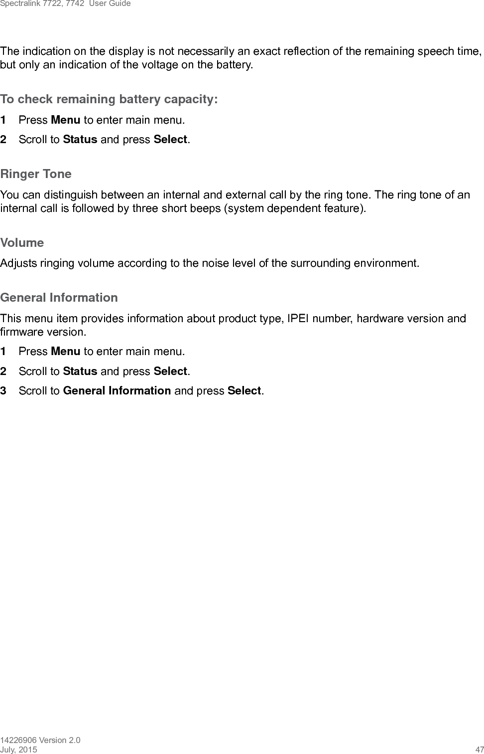 Spectralink 7722, 7742  User Guide14226906 Version 2.0July, 2015 47The indication on the display is not necessarily an exact reflection of the remaining speech time, but only an indication of the voltage on the battery.To check remaining battery capacity:1Press Menu to enter main menu.2Scroll to Status and press Select.Ringer ToneYou can distinguish between an internal and external call by the ring tone. The ring tone of an internal call is followed by three short beeps (system dependent feature).VolumeAdjusts ringing volume according to the noise level of the surrounding environment.General InformationThis menu item provides information about product type, IPEI number, hardware version and firmware version.1Press Menu to enter main menu.2Scroll to Status and press Select.3Scroll to General Information and press Select.