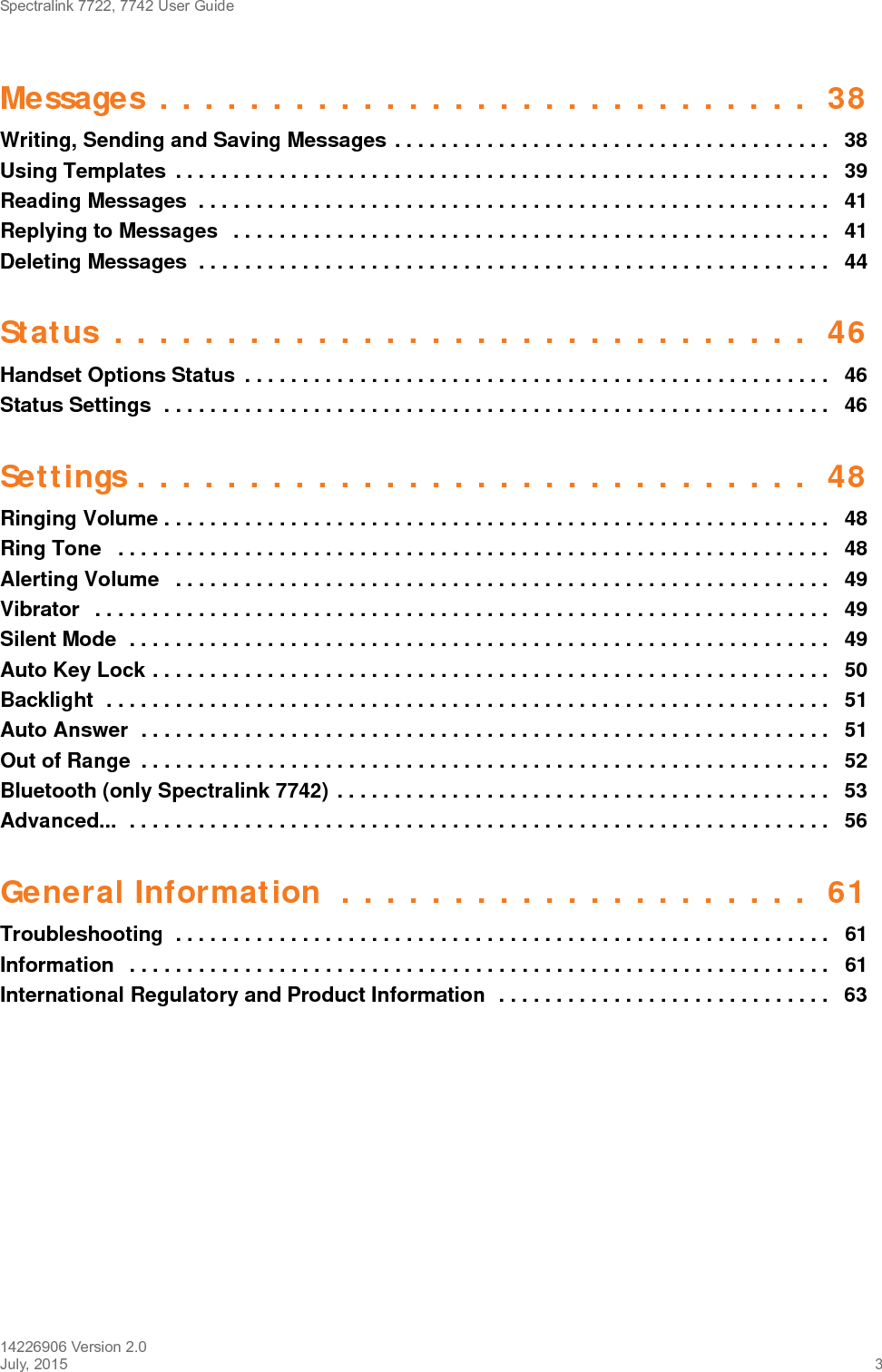 Spectralink 7722, 7742 User Guide14226906 Version 2.0July, 2015 3Messages . . . . . . . . . . . . . . . . . . . . . . . . . . . . .  38Writing, Sending and Saving Messages . . . . . . . . . . . . . . . . . . . . . . . . . . . . . . . . . . . . . .   38Using Templates  . . . . . . . . . . . . . . . . . . . . . . . . . . . . . . . . . . . . . . . . . . . . . . . . . . . . . . . . .   39Reading Messages  . . . . . . . . . . . . . . . . . . . . . . . . . . . . . . . . . . . . . . . . . . . . . . . . . . . . . . .  41Replying to Messages   . . . . . . . . . . . . . . . . . . . . . . . . . . . . . . . . . . . . . . . . . . . . . . . . . . . .   41Deleting Messages  . . . . . . . . . . . . . . . . . . . . . . . . . . . . . . . . . . . . . . . . . . . . . . . . . . . . . . .  44Status . . . . . . . . . . . . . . . . . . . . . . . . . . . . . . .  46Handset Options Status  . . . . . . . . . . . . . . . . . . . . . . . . . . . . . . . . . . . . . . . . . . . . . . . . . . .   46Status Settings  . . . . . . . . . . . . . . . . . . . . . . . . . . . . . . . . . . . . . . . . . . . . . . . . . . . . . . . . . .   46Settings . . . . . . . . . . . . . . . . . . . . . . . . . . . . . .  48Ringing Volume . . . . . . . . . . . . . . . . . . . . . . . . . . . . . . . . . . . . . . . . . . . . . . . . . . . . . . . . . .   48Ring Tone   . . . . . . . . . . . . . . . . . . . . . . . . . . . . . . . . . . . . . . . . . . . . . . . . . . . . . . . . . . . . . .   48Alerting Volume   . . . . . . . . . . . . . . . . . . . . . . . . . . . . . . . . . . . . . . . . . . . . . . . . . . . . . . . . .   49Vibrator   . . . . . . . . . . . . . . . . . . . . . . . . . . . . . . . . . . . . . . . . . . . . . . . . . . . . . . . . . . . . . . . .   49Silent Mode  . . . . . . . . . . . . . . . . . . . . . . . . . . . . . . . . . . . . . . . . . . . . . . . . . . . . . . . . . . . . .   49Auto Key Lock . . . . . . . . . . . . . . . . . . . . . . . . . . . . . . . . . . . . . . . . . . . . . . . . . . . . . . . . . . .   50Backlight  . . . . . . . . . . . . . . . . . . . . . . . . . . . . . . . . . . . . . . . . . . . . . . . . . . . . . . . . . . . . . . .   51Auto Answer  . . . . . . . . . . . . . . . . . . . . . . . . . . . . . . . . . . . . . . . . . . . . . . . . . . . . . . . . . . . .   51Out of Range  . . . . . . . . . . . . . . . . . . . . . . . . . . . . . . . . . . . . . . . . . . . . . . . . . . . . . . . . . . . .   52Bluetooth (only Spectralink 7742) . . . . . . . . . . . . . . . . . . . . . . . . . . . . . . . . . . . . . . . . . . .   53Advanced...  . . . . . . . . . . . . . . . . . . . . . . . . . . . . . . . . . . . . . . . . . . . . . . . . . . . . . . . . . . . . .   56General Information  . . . . . . . . . . . . . . . . . . . . .  61Troubleshooting  . . . . . . . . . . . . . . . . . . . . . . . . . . . . . . . . . . . . . . . . . . . . . . . . . . . . . . . . .   61Information   . . . . . . . . . . . . . . . . . . . . . . . . . . . . . . . . . . . . . . . . . . . . . . . . . . . . . . . . . . . . .   61International Regulatory and Product Information  . . . . . . . . . . . . . . . . . . . . . . . . . . . . .   63