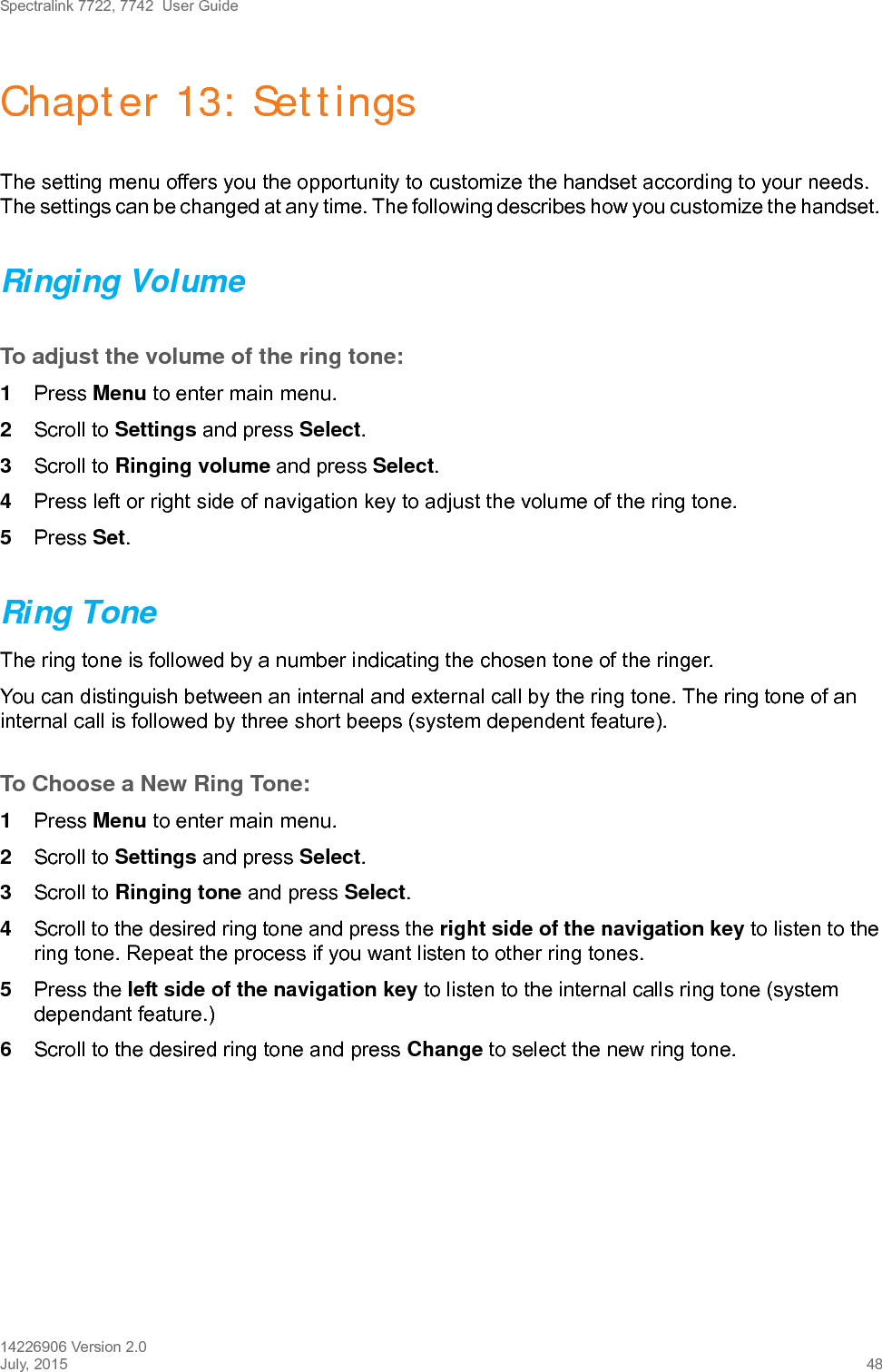 Spectralink 7722, 7742  User Guide14226906 Version 2.0July, 2015 48Chapter 13: SettingsThe setting menu offers you the opportunity to customize the handset according to your needs. The settings can be changed at any time. The following describes how you customize the handset. Ringing VolumeTo adjust the volume of the ring tone:1Press Menu to enter main menu.2Scroll to Settings and press Select.3Scroll to Ringing volume and press Select.4Press left or right side of navigation key to adjust the volume of the ring tone. 5Press Set.Ring ToneThe ring tone is followed by a number indicating the chosen tone of the ringer. You can distinguish between an internal and external call by the ring tone. The ring tone of an internal call is followed by three short beeps (system dependent feature).To Choose a New Ring Tone:1Press Menu to enter main menu.2Scroll to Settings and press Select.3Scroll to Ringing tone and press Select.4Scroll to the desired ring tone and press the right side of the navigation key to listen to the ring tone. Repeat the process if you want listen to other ring tones.5Press the left side of the navigation key to listen to the internal calls ring tone (system dependant feature.) 6Scroll to the desired ring tone and press Change to select the new ring tone.