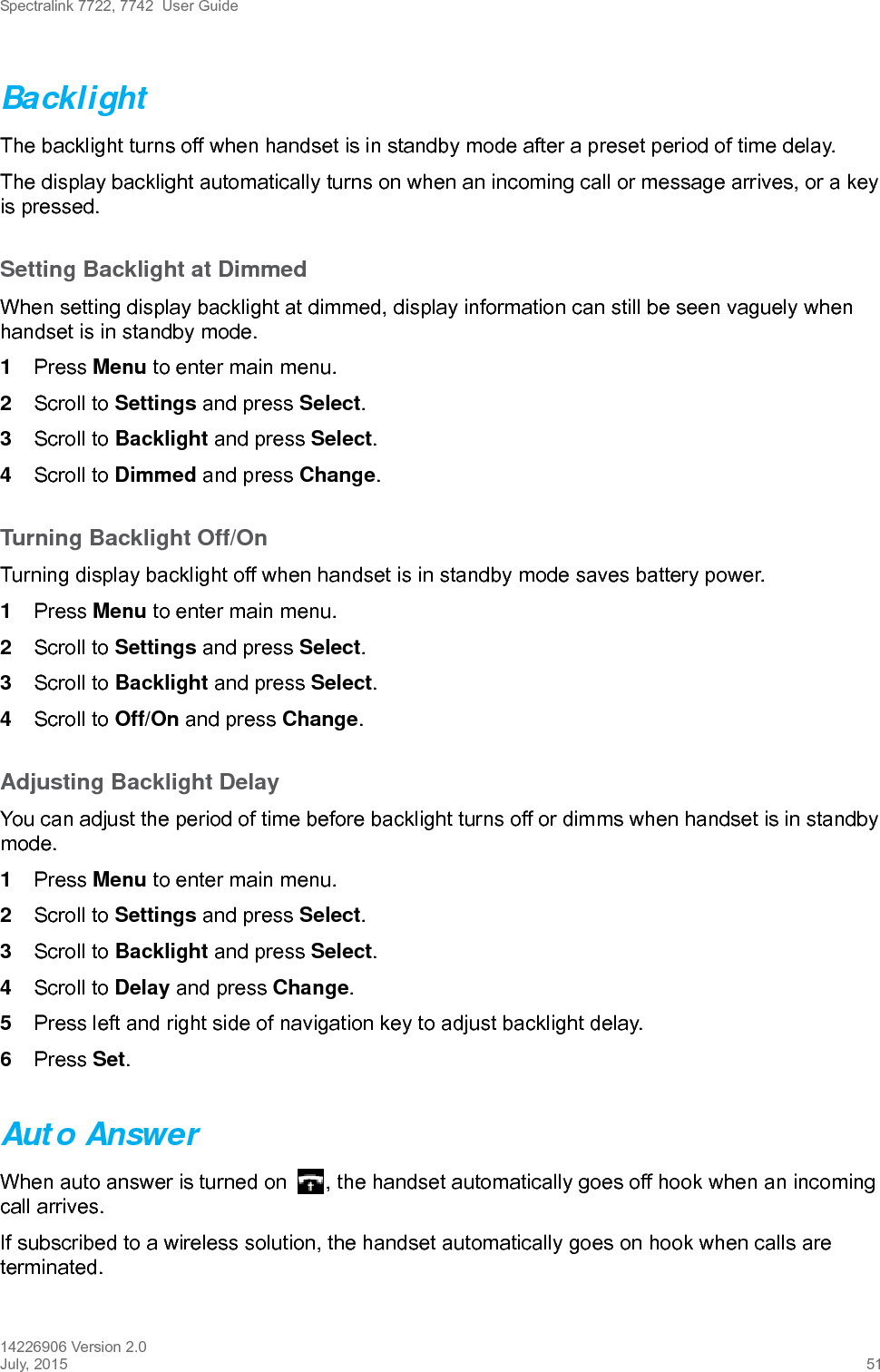 Spectralink 7722, 7742  User Guide14226906 Version 2.0July, 2015 51BacklightThe backlight turns off when handset is in standby mode after a preset period of time delay.The display backlight automatically turns on when an incoming call or message arrives, or a key is pressed.Setting Backlight at DimmedWhen setting display backlight at dimmed, display information can still be seen vaguely when handset is in standby mode.1Press Menu to enter main menu.2Scroll to Settings and press Select.3Scroll to Backlight and press Select.4Scroll to Dimmed and press Change.Turning Backlight Off/OnTurning display backlight off when handset is in standby mode saves battery power. 1Press Menu to enter main menu.2Scroll to Settings and press Select.3Scroll to Backlight and press Select.4Scroll to Off/On and press Change.Adjusting Backlight DelayYou can adjust the period of time before backlight turns off or dimms when handset is in standby mode.1Press Menu to enter main menu.2Scroll to Settings and press Select.3Scroll to Backlight and press Select.4Scroll to Delay and press Change.5Press left and right side of navigation key to adjust backlight delay. 6Press Set. Auto AnswerWhen auto answer is turned on  , the handset automatically goes off hook when an incoming call arrives.If subscribed to a wireless solution, the handset automatically goes on hook when calls are terminated. 