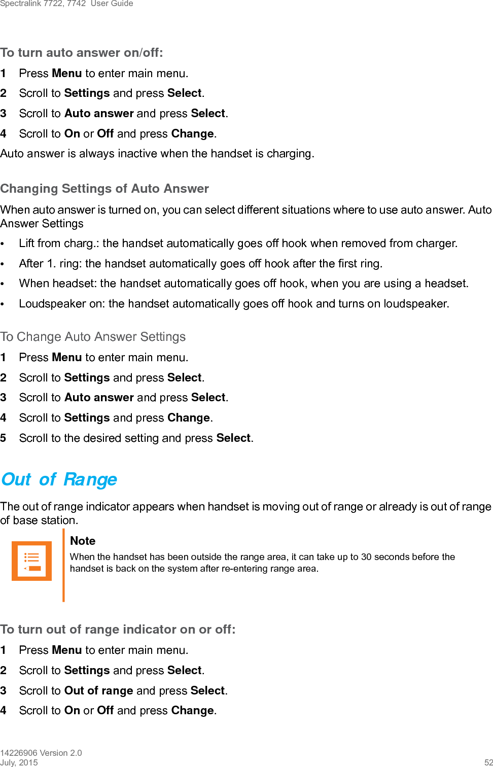 Spectralink 7722, 7742  User Guide14226906 Version 2.0July, 2015 52To turn auto answer on/off:1Press Menu to enter main menu.2Scroll to Settings and press Select.3Scroll to Auto answer and press Select.4Scroll to On or Off and press Change.Auto answer is always inactive when the handset is charging.Changing Settings of Auto AnswerWhen auto answer is turned on, you can select different situations where to use auto answer. Auto Answer Settings•Lift from charg.: the handset automatically goes off hook when removed from charger.•After 1. ring: the handset automatically goes off hook after the first ring.•When headset: the handset automatically goes off hook, when you are using a headset.•Loudspeaker on: the handset automatically goes off hook and turns on loudspeaker.To Change Auto Answer Settings1Press Menu to enter main menu.2Scroll to Settings and press Select.3Scroll to Auto answer and press Select.4Scroll to Settings and press Change.5Scroll to the desired setting and press Select.Out of RangeThe out of range indicator appears when handset is moving out of range or already is out of range of base station.To turn out of range indicator on or off:1Press Menu to enter main menu.2Scroll to Settings and press Select.3Scroll to Out of range and press Select.4Scroll to On or Off and press Change.Note When the handset has been outside the range area, it can take up to 30 seconds before the handset is back on the system after re-entering range area.