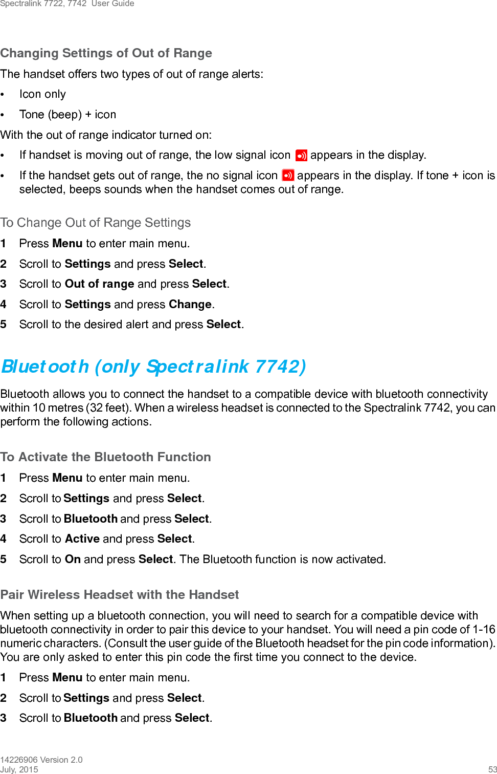 Spectralink 7722, 7742  User Guide14226906 Version 2.0July, 2015 53Changing Settings of Out of RangeThe handset offers two types of out of range alerts:•Icon only •Tone (beep) + iconWith the out of range indicator turned on:•If handset is moving out of range, the low signal icon   appears in the display. •If the handset gets out of range, the no signal icon   appears in the display. If tone + icon is selected, beeps sounds when the handset comes out of range.To Change Out of Range Settings 1Press Menu to enter main menu.2Scroll to Settings and press Select.3Scroll to Out of range and press Select.4Scroll to Settings and press Change.5Scroll to the desired alert and press Select.Bluetooth (only Spectralink 7742)Bluetooth allows you to connect the handset to a compatible device with bluetooth connectivity within 10 metres (32 feet). When a wireless headset is connected to the Spectralink 7742, you can perform the following actions.To Activate the Bluetooth Function1Press Menu to enter main menu.2Scroll to Settings and press Select.3Scroll to Bluetooth and press Select.4Scroll to Active and press Select.5Scroll to On and press Select. The Bluetooth function is now activated.Pair Wireless Headset with the HandsetWhen setting up a bluetooth connection, you will need to search for a compatible device with bluetooth connectivity in order to pair this device to your handset. You will need a pin code of 1-16 numeric characters. (Consult the user guide of the Bluetooth headset for the pin code information). You are only asked to enter this pin code the first time you connect to the device.1Press Menu to enter main menu.2Scroll to Settings and press Select.3Scroll to Bluetooth and press Select.