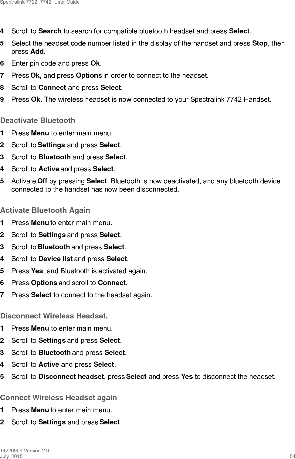 Spectralink 7722, 7742  User Guide14226906 Version 2.0July, 2015 544Scroll to Search to search for compatible bluetooth headset and press Select.5Select the headset code number listed in the display of the handset and press Stop, then press Add.6Enter pin code and press Ok. 7Press Ok, and press Options in order to connect to the headset.8Scroll to Connect and press Select.9Press Ok. The wireless headset is now connected to your Spectralink 7742 Handset.Deactivate Bluetooth1Press Menu to enter main menu.2Scroll to Settings and press Select.3Scroll to Bluetooth and press Select.4Scroll to Active and press Select.5Activate Off by pressing Select. Bluetooth is now deactivated, and any bluetooth device connected to the handset has now been disconnected.Activate Bluetooth Again1Press Menu to enter main menu.2Scroll to Settings and press Select.3Scroll to Bluetooth and press Select.4Scroll to Device list and press Select.5Press Yes, and Bluetooth is activated again.6Press Options and scroll to Connect.7Press Select to connect to the headset again.Disconnect Wireless Headset.1Press Menu to enter main menu.2Scroll to Settings and press Select.3Scroll to Bluetooth and press Select.4Scroll to Active and press Select.5Scroll to Disconnect headset, press Select and press Yes to disconnect the headset.Connect Wireless Headset again1Press Menu to enter main menu.2Scroll to Settings and press Select.