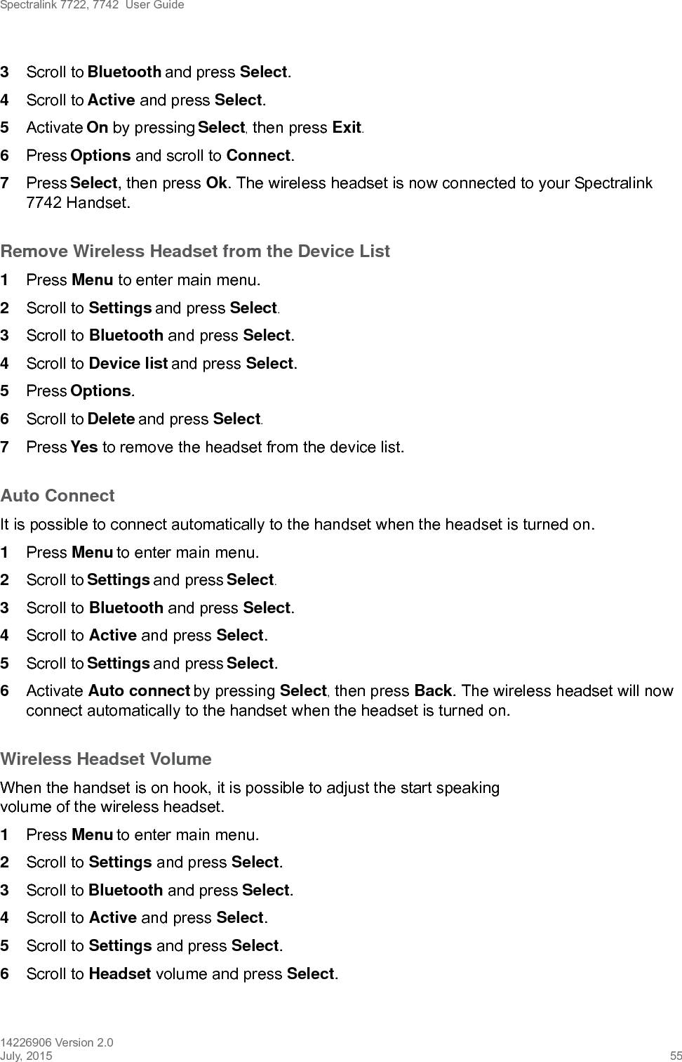 Spectralink 7722, 7742  User Guide14226906 Version 2.0July, 2015 553Scroll to Bluetooth and press Select.4Scroll to Active and press Select.5Activate On by pressing Select, then press Exit.6Press Options and scroll to Connect.7Press Select, then press Ok. The wireless headset is now connected to your Spectralink 7742 Handset.Remove Wireless Headset from the Device List1Press Menu to enter main menu.2Scroll to Settings and press Select.3Scroll to Bluetooth and press Select.4Scroll to Device list and press Select.5Press Options.6Scroll to Delete and press Select.7Press Yes to remove the headset from the device list.Auto ConnectIt is possible to connect automatically to the handset when the headset is turned on.1Press Menu to enter main menu.2Scroll to Settings and press Select.3Scroll to Bluetooth and press Select.4Scroll to Active and press Select.5Scroll to Settings and press Select.6Activate Auto connect by pressing Select, then press Back. The wireless headset will now connect automatically to the handset when the headset is turned on.Wireless Headset VolumeWhen the handset is on hook, it is possible to adjust the start speaking volume of the wireless headset.1Press Menu to enter main menu.2Scroll to Settings and press Select.3Scroll to Bluetooth and press Select.4Scroll to Active and press Select.5Scroll to Settings and press Select.6Scroll to Headset volume and press Select.