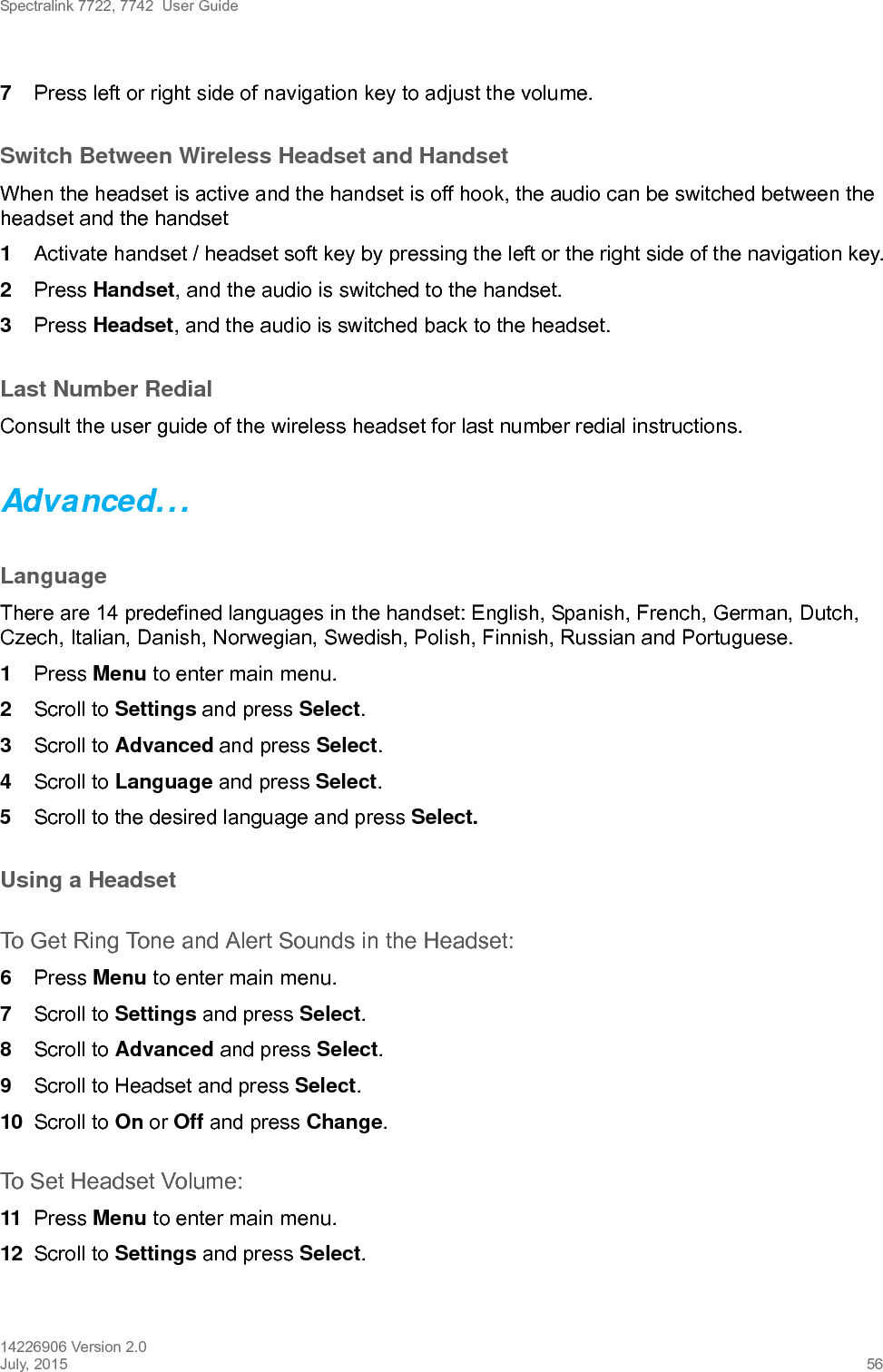 Spectralink 7722, 7742  User Guide14226906 Version 2.0July, 2015 567Press left or right side of navigation key to adjust the volume.Switch Between Wireless Headset and HandsetWhen the headset is active and the handset is off hook, the audio can be switched between the headset and the handset1Activate handset / headset soft key by pressing the left or the right side of the navigation key.2Press Handset, and the audio is switched to the handset.3Press Headset, and the audio is switched back to the headset.Last Number RedialConsult the user guide of the wireless headset for last number redial instructions.Advanced...LanguageThere are 14 predefined languages in the handset: English, Spanish, French, German, Dutch, Czech, Italian, Danish, Norwegian, Swedish, Polish, Finnish, Russian and Portuguese.1Press Menu to enter main menu.2Scroll to Settings and press Select. 3Scroll to Advanced and press Select.4Scroll to Language and press Select.5Scroll to the desired language and press Select.Using a Headset To Get Ring Tone and Alert Sounds in the Headset:6Press Menu to enter main menu.7Scroll to Settings and press Select.8Scroll to Advanced and press Select.9Scroll to Headset and press Select. 10 Scroll to On or Off and press Change.To Set Headset Volume:11 Press Menu to enter main menu.12 Scroll to Settings and press Select.