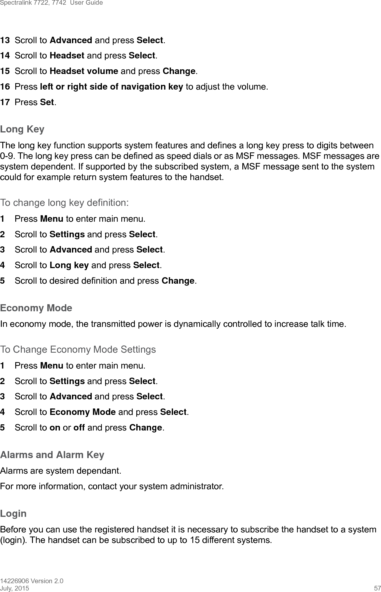 Spectralink 7722, 7742  User Guide14226906 Version 2.0July, 2015 5713 Scroll to Advanced and press Select.14 Scroll to Headset and press Select.15 Scroll to Headset volume and press Change.16 Press left or right side of navigation key to adjust the volume.17 Press Set.Long KeyThe long key function supports system features and defines a long key press to digits between 0-9. The long key press can be defined as speed dials or as MSF messages. MSF messages are system dependent. If supported by the subscribed system, a MSF message sent to the system could for example return system features to the handset.To change long key definition:1Press Menu to enter main menu.2Scroll to Settings and press Select. 3Scroll to Advanced and press Select.4Scroll to Long key and press Select.5Scroll to desired definition and press Change.Economy ModeIn economy mode, the transmitted power is dynamically controlled to increase talk time.To Change Economy Mode Settings1Press Menu to enter main menu.2Scroll to Settings and press Select. 3Scroll to Advanced and press Select.4Scroll to Economy Mode and press Select.5Scroll to on or off and press Change.Alarms and Alarm KeyAlarms are system dependant.For more information, contact your system administrator.LoginBefore you can use the registered handset it is necessary to subscribe the handset to a system (login). The handset can be subscribed to up to 15 different systems.