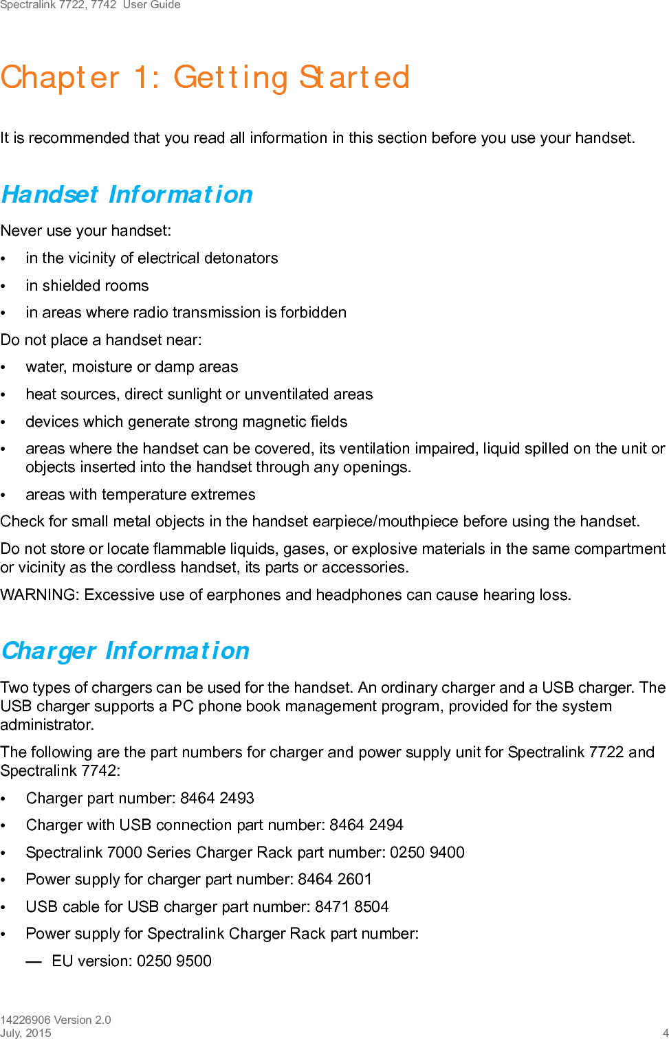 Spectralink 7722, 7742  User Guide14226906 Version 2.0July, 2015 4Chapter 1: Getting StartedIt is recommended that you read all information in this section before you use your handset.Handset InformationNever use your handset:•in the vicinity of electrical detonators•in shielded rooms•in areas where radio transmission is forbiddenDo not place a handset near:•water, moisture or damp areas•heat sources, direct sunlight or unventilated areas•devices which generate strong magnetic fields•areas where the handset can be covered, its ventilation impaired, liquid spilled on the unit or objects inserted into the handset through any openings.•areas with temperature extremesCheck for small metal objects in the handset earpiece/mouthpiece before using the handset.Do not store or locate flammable liquids, gases, or explosive materials in the same compartment or vicinity as the cordless handset, its parts or accessories.WARNING: Excessive use of earphones and headphones can cause hearing loss.Charger InformationTwo types of chargers can be used for the handset. An ordinary charger and a USB charger. The USB charger supports a PC phone book management program, provided for the system administrator.The following are the part numbers for charger and power supply unit for Spectralink 7722 and Spectralink 7742:•Charger part number: 8464 2493•Charger with USB connection part number: 8464 2494•Spectralink 7000 Series Charger Rack part number: 0250 9400•Power supply for charger part number: 8464 2601•USB cable for USB charger part number: 8471 8504•Power supply for Spectralink Charger Rack part number:—EU version: 0250 9500