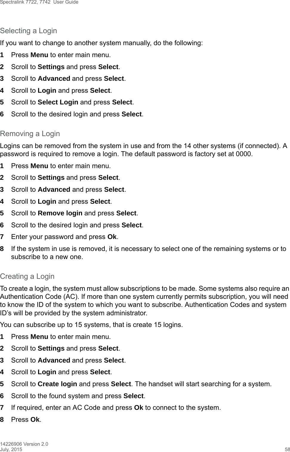 Spectralink 7722, 7742  User Guide14226906 Version 2.0July, 2015 58Selecting a LoginIf you want to change to another system manually, do the following:1Press Menu to enter main menu.2Scroll to Settings and press Select. 3Scroll to Advanced and press Select.4Scroll to Login and press Select.5Scroll to Select Login and press Select.6Scroll to the desired login and press Select.Removing a LoginLogins can be removed from the system in use and from the 14 other systems (if connected). A password is required to remove a login. The default password is factory set at 0000.1Press Menu to enter main menu.2Scroll to Settings and press Select. 3Scroll to Advanced and press Select.4Scroll to Login and press Select.5Scroll to Remove login and press Select.6Scroll to the desired login and press Select.7Enter your password and press Ok.8If the system in use is removed, it is necessary to select one of the remaining systems or to subscribe to a new one.Creating a LoginTo create a login, the system must allow subscriptions to be made. Some systems also require an Authentication Code (AC). If more than one system currently permits subscription, you will need to know the ID of the system to which you want to subscribe. Authentication Codes and system ID’s will be provided by the system administrator. You can subscribe up to 15 systems, that is create 15 logins.1Press Menu to enter main menu.2Scroll to Settings and press Select. 3Scroll to Advanced and press Select.4Scroll to Login and press Select.5Scroll to Create login and press Select. The handset will start searching for a system.6Scroll to the found system and press Select.7If required, enter an AC Code and press Ok to connect to the system.8Press Ok.