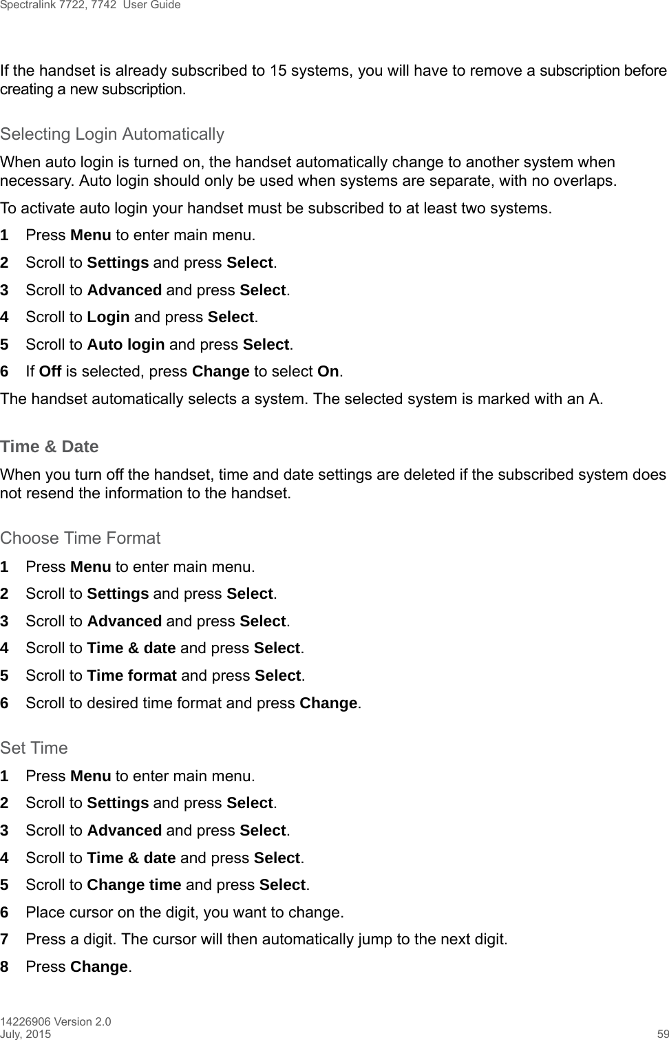 Spectralink 7722, 7742  User Guide14226906 Version 2.0July, 2015 59If the handset is already subscribed to 15 systems, you will have to remove a subscription before creating a new subscription.Selecting Login AutomaticallyWhen auto login is turned on, the handset automatically change to another system when necessary. Auto login should only be used when systems are separate, with no overlaps.To activate auto login your handset must be subscribed to at least two systems.1Press Menu to enter main menu.2Scroll to Settings and press Select. 3Scroll to Advanced and press Select.4Scroll to Login and press Select.5Scroll to Auto login and press Select.6If Off is selected, press Change to select On.The handset automatically selects a system. The selected system is marked with an A.Time &amp; DateWhen you turn off the handset, time and date settings are deleted if the subscribed system does not resend the information to the handset.Choose Time Format1Press Menu to enter main menu.2Scroll to Settings and press Select. 3Scroll to Advanced and press Select.4Scroll to Time &amp; date and press Select.5Scroll to Time format and press Select.6Scroll to desired time format and press Change.Set Time1Press Menu to enter main menu.2Scroll to Settings and press Select. 3Scroll to Advanced and press Select.4Scroll to Time &amp; date and press Select.5Scroll to Change time and press Select.6Place cursor on the digit, you want to change. 7Press a digit. The cursor will then automatically jump to the next digit.8Press Change. 