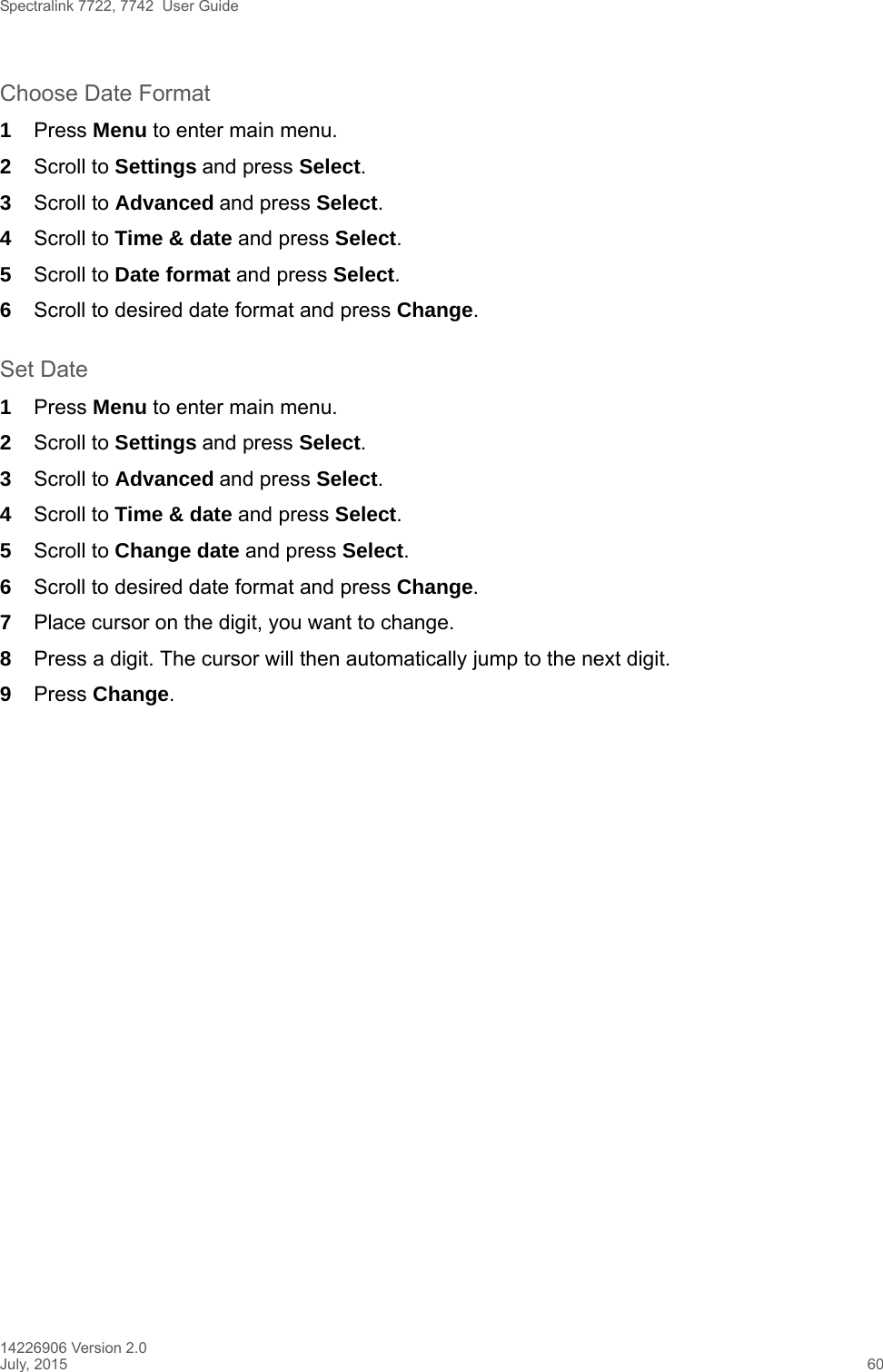 Spectralink 7722, 7742  User Guide14226906 Version 2.0July, 2015 60Choose Date Format1Press Menu to enter main menu.2Scroll to Settings and press Select. 3Scroll to Advanced and press Select.4Scroll to Time &amp; date and press Select.5Scroll to Date format and press Select.6Scroll to desired date format and press Change.Set Date1Press Menu to enter main menu.2Scroll to Settings and press Select. 3Scroll to Advanced and press Select.4Scroll to Time &amp; date and press Select.5Scroll to Change date and press Select.6Scroll to desired date format and press Change.7Place cursor on the digit, you want to change.8Press a digit. The cursor will then automatically jump to the next digit.9Press Change. 