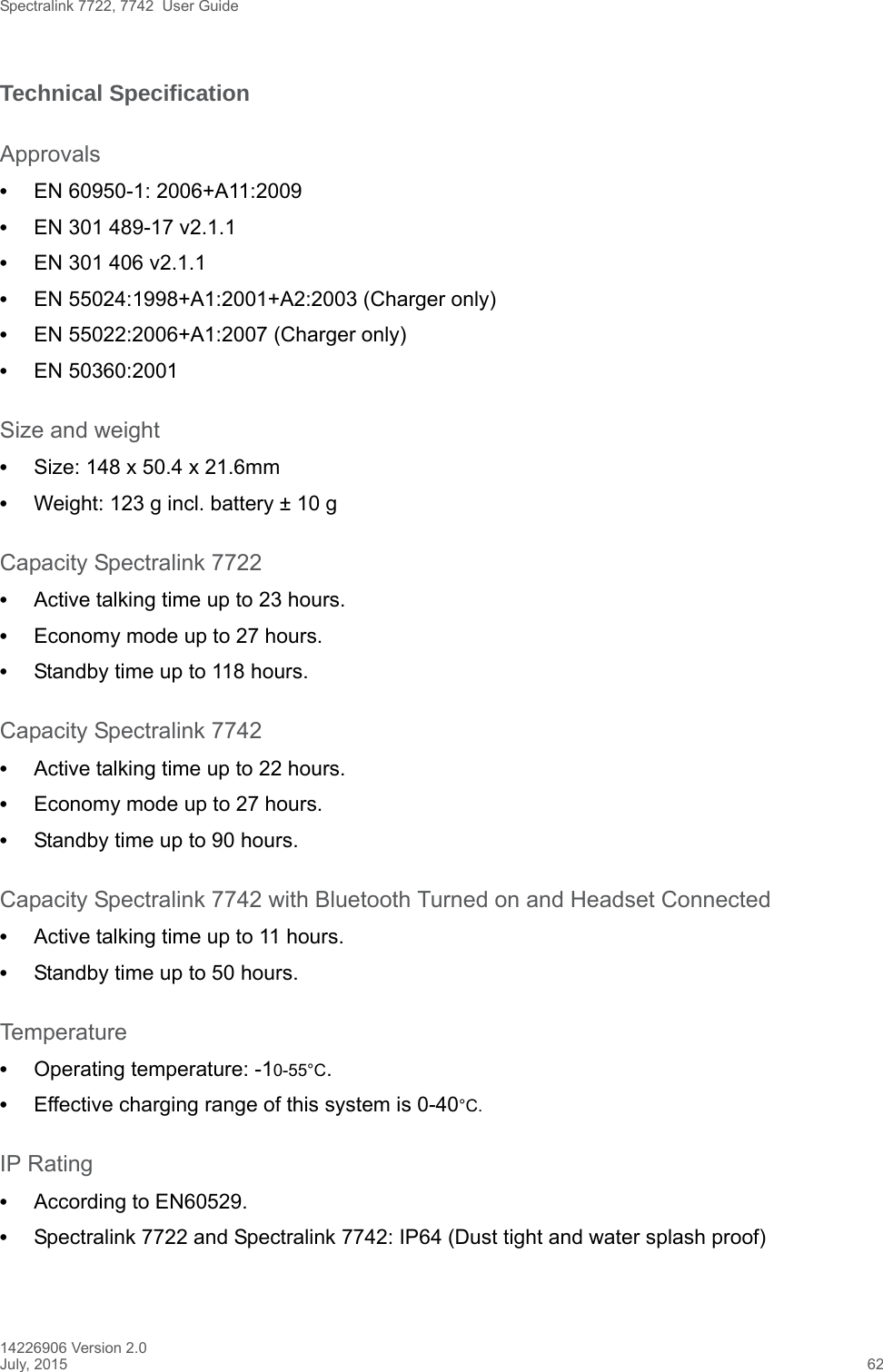 Spectralink 7722, 7742  User Guide14226906 Version 2.0July, 2015 62Technical SpecificationApprovals•EN 60950-1: 2006+A11:2009•EN 301 489-17 v2.1.1 •EN 301 406 v2.1.1•EN 55024:1998+A1:2001+A2:2003 (Charger only)•EN 55022:2006+A1:2007 (Charger only)•EN 50360:2001Size and weight•Size: 148 x 50.4 x 21.6mm•Weight: 123 g incl. battery ± 10 gCapacity Spectralink 7722•Active talking time up to 23 hours.•Economy mode up to 27 hours.•Standby time up to 118 hours.Capacity Spectralink 7742•Active talking time up to 22 hours.•Economy mode up to 27 hours.•Standby time up to 90 hours.Capacity Spectralink 7742 with Bluetooth Turned on and Headset Connected•Active talking time up to 11 hours.•Standby time up to 50 hours.Temperature•Operating temperature: -10-55°C.•Effective charging range of this system is 0-40°C.IP Rating•According to EN60529.•Spectralink 7722 and Spectralink 7742: IP64 (Dust tight and water splash proof)