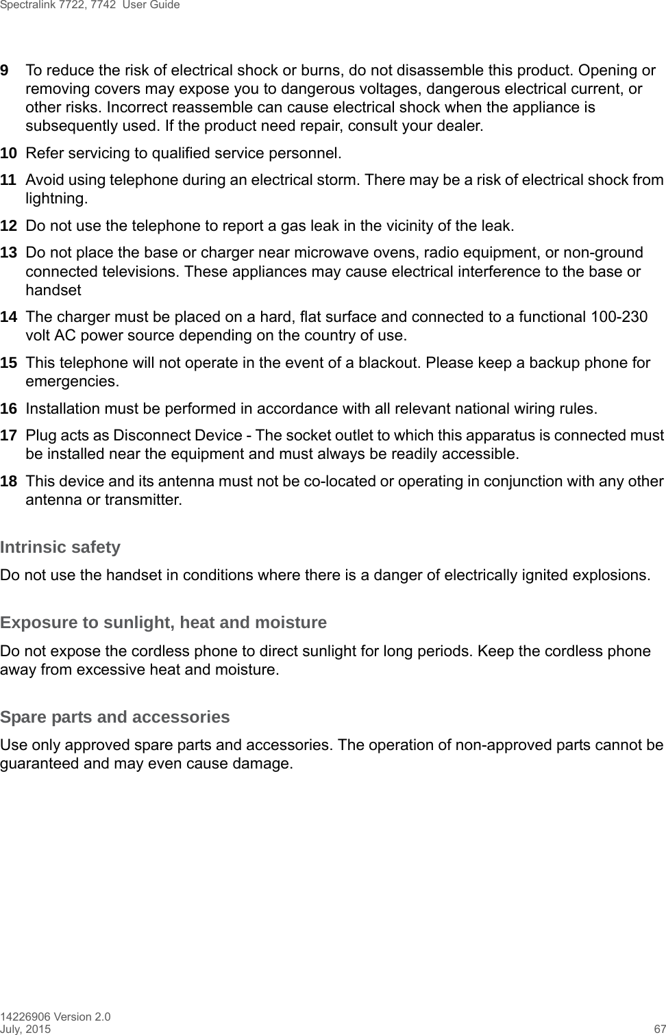 Spectralink 7722, 7742  User Guide14226906 Version 2.0July, 2015 679To reduce the risk of electrical shock or burns, do not disassemble this product. Opening or removing covers may expose you to dangerous voltages, dangerous electrical current, or other risks. Incorrect reassemble can cause electrical shock when the appliance is subsequently used. If the product need repair, consult your dealer.10 Refer servicing to qualified service personnel. 11 Avoid using telephone during an electrical storm. There may be a risk of electrical shock from lightning.12 Do not use the telephone to report a gas leak in the vicinity of the leak.13 Do not place the base or charger near microwave ovens, radio equipment, or non-ground connected televisions. These appliances may cause electrical interference to the base or handset14 The charger must be placed on a hard, flat surface and connected to a functional 100-230 volt AC power source depending on the country of use.15 This telephone will not operate in the event of a blackout. Please keep a backup phone for emergencies.16 Installation must be performed in accordance with all relevant national wiring rules.17 Plug acts as Disconnect Device - The socket outlet to which this apparatus is connected must be installed near the equipment and must always be readily accessible.18 This device and its antenna must not be co-located or operating in conjunction with any other antenna or transmitter.Intrinsic safetyDo not use the handset in conditions where there is a danger of electrically ignited explosions.Exposure to sunlight, heat and moistureDo not expose the cordless phone to direct sunlight for long periods. Keep the cordless phone away from excessive heat and moisture.Spare parts and accessoriesUse only approved spare parts and accessories. The operation of non-approved parts cannot be guaranteed and may even cause damage.