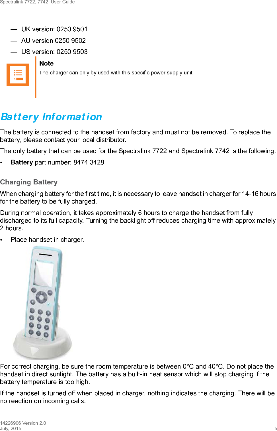 Spectralink 7722, 7742  User Guide14226906 Version 2.0July, 2015 5—UK version: 0250 9501—AU version 0250 9502—US version: 0250 9503Battery InformationThe battery is connected to the handset from factory and must not be removed. To replace the battery, please contact your local distributor.The only battery that can be used for the Spectralink 7722 and Spectralink 7742 is the following:• Battery part number: 8474 3428Charging BatteryWhen charging battery for the first time, it is necessary to leave handset in charger for 14-16 hours for the battery to be fully charged.During normal operation, it takes approximately 6 hours to charge the handset from fully discharged to its full capacity. Turning the backlight off reduces charging time with approximately 2 hours. •Place handset in charger. For correct charging, be sure the room temperature is between 0°C and 40°C. Do not place the handset in direct sunlight. The battery has a built-in heat sensor which will stop charging if the battery temperature is too high.If the handset is turned off when placed in charger, nothing indicates the charging. There will be no reaction on incoming calls.Note The charger can only by used with this specific power supply unit.