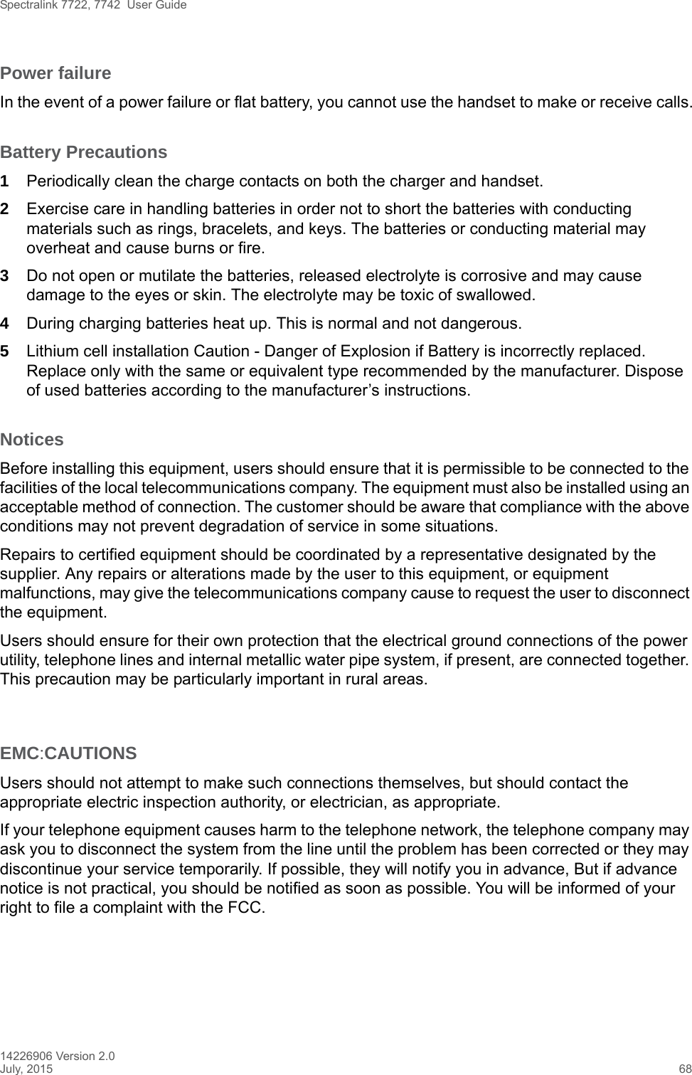 Spectralink 7722, 7742  User Guide14226906 Version 2.0July, 2015 68Power failureIn the event of a power failure or flat battery, you cannot use the handset to make or receive calls.Battery Precautions1Periodically clean the charge contacts on both the charger and handset.2Exercise care in handling batteries in order not to short the batteries with conducting materials such as rings, bracelets, and keys. The batteries or conducting material may overheat and cause burns or fire.3Do not open or mutilate the batteries, released electrolyte is corrosive and may cause damage to the eyes or skin. The electrolyte may be toxic of swallowed.4During charging batteries heat up. This is normal and not dangerous.5Lithium cell installation Caution - Danger of Explosion if Battery is incorrectly replaced. Replace only with the same or equivalent type recommended by the manufacturer. Dispose of used batteries according to the manufacturer’s instructions.NoticesBefore installing this equipment, users should ensure that it is permissible to be connected to the facilities of the local telecommunications company. The equipment must also be installed using an acceptable method of connection. The customer should be aware that compliance with the above conditions may not prevent degradation of service in some situations.Repairs to certified equipment should be coordinated by a representative designated by the supplier. Any repairs or alterations made by the user to this equipment, or equipment malfunctions, may give the telecommunications company cause to request the user to disconnect the equipment.Users should ensure for their own protection that the electrical ground connections of the power utility, telephone lines and internal metallic water pipe system, if present, are connected together. This precaution may be particularly important in rural areas.EMC:CAUTIONSUsers should not attempt to make such connections themselves, but should contact the appropriate electric inspection authority, or electrician, as appropriate.If your telephone equipment causes harm to the telephone network, the telephone company may ask you to disconnect the system from the line until the problem has been corrected or they may discontinue your service temporarily. If possible, they will notify you in advance, But if advance notice is not practical, you should be notified as soon as possible. You will be informed of your right to file a complaint with the FCC.