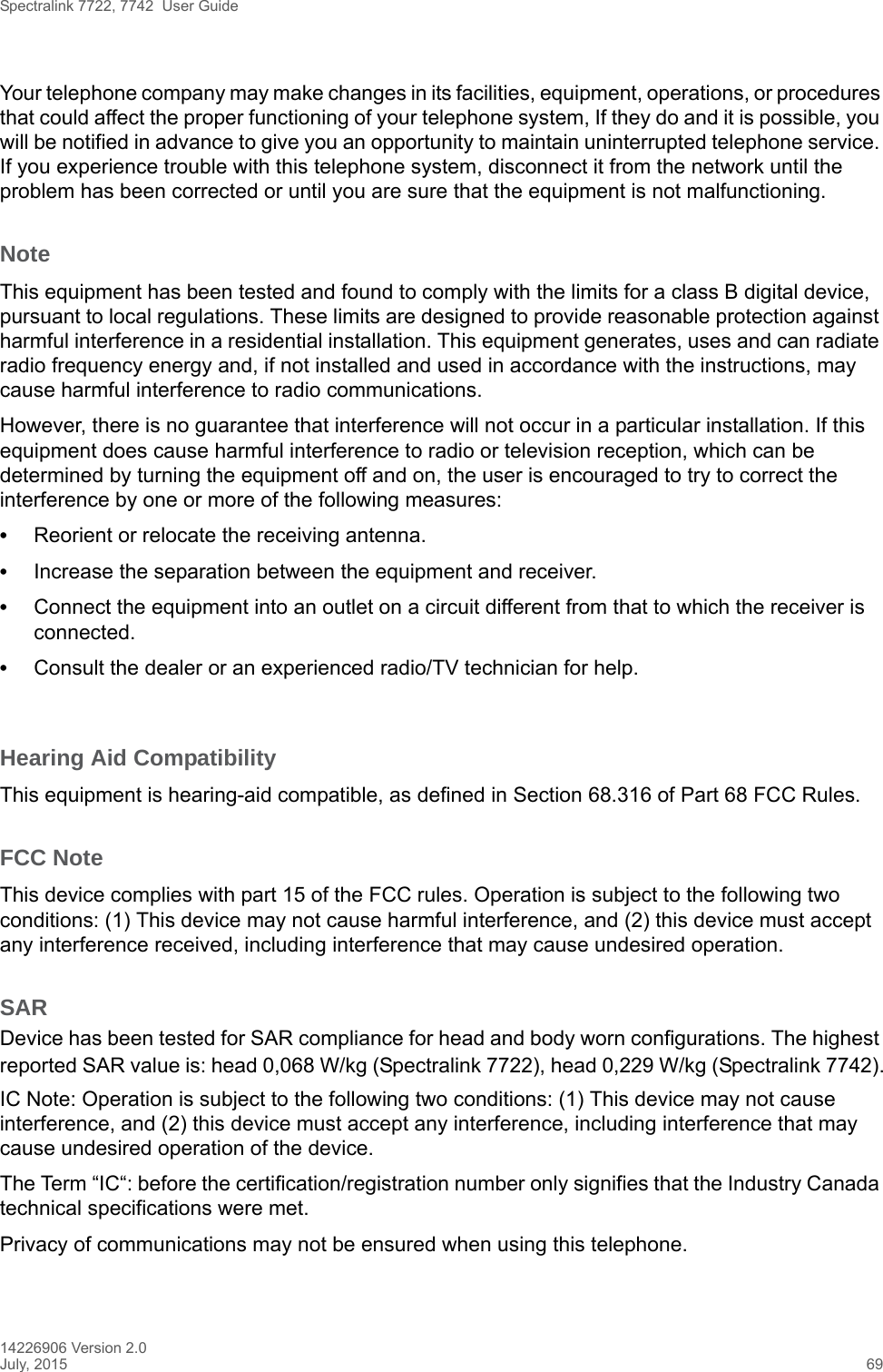 Spectralink 7722, 7742  User Guide14226906 Version 2.0July, 2015 69Your telephone company may make changes in its facilities, equipment, operations, or procedures that could affect the proper functioning of your telephone system, If they do and it is possible, you will be notified in advance to give you an opportunity to maintain uninterrupted telephone service. If you experience trouble with this telephone system, disconnect it from the network until the problem has been corrected or until you are sure that the equipment is not malfunctioning.NoteThis equipment has been tested and found to comply with the limits for a class B digital device, pursuant to local regulations. These limits are designed to provide reasonable protection against harmful interference in a residential installation. This equipment generates, uses and can radiate radio frequency energy and, if not installed and used in accordance with the instructions, may cause harmful interference to radio communications. However, there is no guarantee that interference will not occur in a particular installation. If this equipment does cause harmful interference to radio or television reception, which can be determined by turning the equipment off and on, the user is encouraged to try to correct the interference by one or more of the following measures:•Reorient or relocate the receiving antenna.•Increase the separation between the equipment and receiver.•Connect the equipment into an outlet on a circuit different from that to which the receiver is connected.•Consult the dealer or an experienced radio/TV technician for help. Hearing Aid CompatibilityThis equipment is hearing-aid compatible, as defined in Section 68.316 of Part 68 FCC Rules.FCC NoteThis device complies with part 15 of the FCC rules. Operation is subject to the following two conditions: (1) This device may not cause harmful interference, and (2) this device must accept any interference received, including interference that may cause undesired operation.SARDevice has been tested for SAR compliance for head and body worn configurations. The highest reported SAR value is: head 0,068 W/kg (Spectralink 7722), head 0,229 W/kg (Spectralink 7742).IC Note: Operation is subject to the following two conditions: (1) This device may not cause interference, and (2) this device must accept any interference, including interference that may cause undesired operation of the device.The Term “IC“: before the certification/registration number only signifies that the Industry Canada technical specifications were met.Privacy of communications may not be ensured when using this telephone.