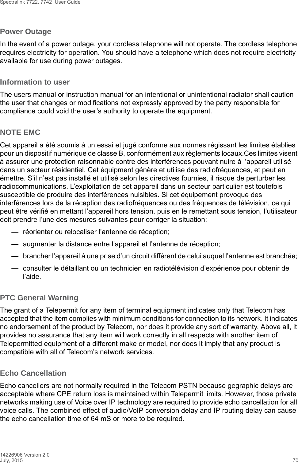 Spectralink 7722, 7742  User Guide14226906 Version 2.0July, 2015 70Power OutageIn the event of a power outage, your cordless telephone will not operate. The cordless telephone requires electricity for operation. You should have a telephone which does not require electricity available for use during power outages.Information to userThe users manual or instruction manual for an intentional or unintentional radiator shall caution the user that changes or modifications not expressly approved by the party responsible for compliance could void the user’s authority to operate the equipment.NOTE EMCCet appareil a été soumis à un essai et jugé conforme aux normes régissant les limites établies pour un dispositif numérique de classe B, conformément aux règlements locaux.Ces limites visent à assurer une protection raisonnable contre des interférences pouvant nuire à l’appareil utilisé dans un secteur résidentiel. Cet équipment génère et utilise des radiofréquences, et peut en émettre. S’il n’est pas installé et utilisé selon les directives fournies, il risque de perturber les radiocommunications. L’exploitation de cet appareil dans un secteur particulier est toutefois susceptible de produire des interférences nuisibles. Si cet équipement provoque des interférences lors de la réception des radiofréquences ou des fréquences de télévision, ce qui peut être vérifié en mettant l’appareil hors tension, puis en le remettant sous tension, l’utilisateur doit prendre l’une des mesures suivantes pour corriger la situation:—réorienter ou relocaliser l’antenne de réception;—augmenter la distance entre l’appareil et l’antenne de réception; —brancher l’appareil à une prise d’un circuit différent de celui auquel l’antenne est branchée; —consulter le détaillant ou un technicien en radiotélévision d’expérience pour obtenir de l’aide.PTC General WarningThe grant of a Telepermit for any item of terminal equipment indicates only that Telecom has accepted that the item complies with minimum conditions for connection to its network. It indicates no endorsement of the product by Telecom, nor does it provide any sort of warranty. Above all, it provides no assurance that any item will work correctly in all respects with another item of Telepermitted equipment of a different make or model, nor does it imply that any product is compatible with all of Telecom’s network services.Echo CancellationEcho cancellers are not normally required in the Telecom PSTN because gegraphic delays are acceptable where CPE return loss is maintained within Telepermit limits. However, those private networks making use of Voice over IP technology are required to provide echo cancellation for all voice calls. The combined effect of audio/VoIP conversion delay and IP routing delay can cause the echo cancellation time of 64 mS or more to be required.