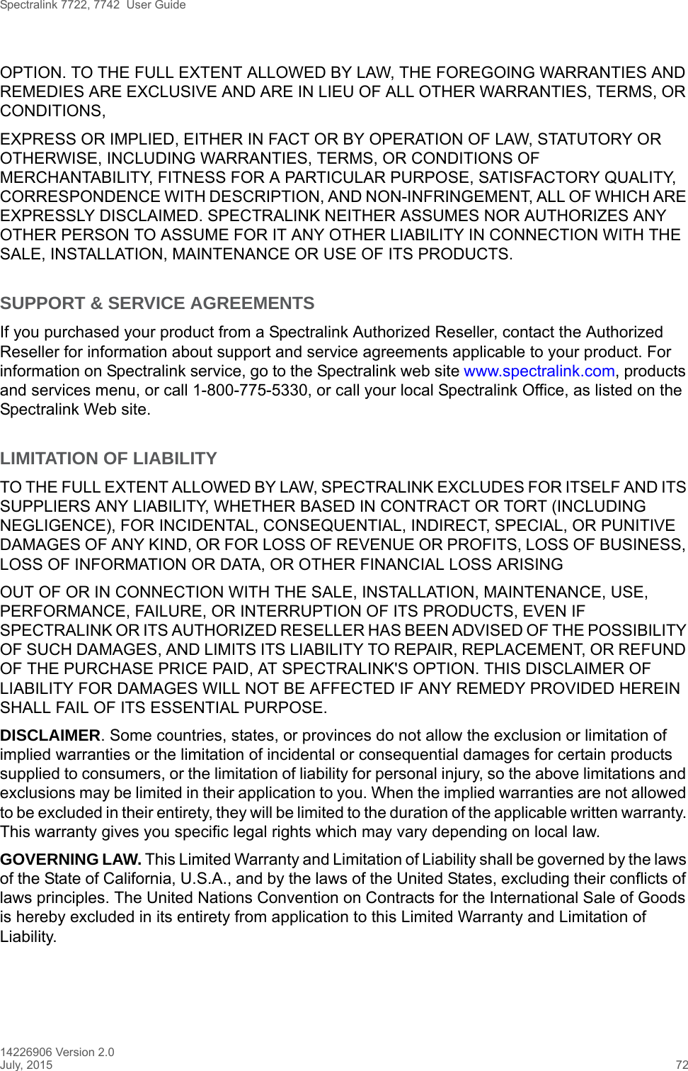 Spectralink 7722, 7742  User Guide14226906 Version 2.0July, 2015 72OPTION. TO THE FULL EXTENT ALLOWED BY LAW, THE FOREGOING WARRANTIES AND REMEDIES ARE EXCLUSIVE AND ARE IN LIEU OF ALL OTHER WARRANTIES, TERMS, OR CONDITIONS,EXPRESS OR IMPLIED, EITHER IN FACT OR BY OPERATION OF LAW, STATUTORY OR OTHERWISE, INCLUDING WARRANTIES, TERMS, OR CONDITIONS OF MERCHANTABILITY, FITNESS FOR A PARTICULAR PURPOSE, SATISFACTORY QUALITY, CORRESPONDENCE WITH DESCRIPTION, AND NON-INFRINGEMENT, ALL OF WHICH ARE EXPRESSLY DISCLAIMED. SPECTRALINK NEITHER ASSUMES NOR AUTHORIZES ANY OTHER PERSON TO ASSUME FOR IT ANY OTHER LIABILITY IN CONNECTION WITH THE SALE, INSTALLATION, MAINTENANCE OR USE OF ITS PRODUCTS.SUPPORT &amp; SERVICE AGREEMENTSIf you purchased your product from a Spectralink Authorized Reseller, contact the Authorized Reseller for information about support and service agreements applicable to your product. For information on Spectralink service, go to the Spectralink web site www.spectralink.com, products and services menu, or call 1-800-775-5330, or call your local Spectralink Office, as listed on the Spectralink Web site.LIMITATION OF LIABILITYTO THE FULL EXTENT ALLOWED BY LAW, SPECTRALINK EXCLUDES FOR ITSELF AND ITS SUPPLIERS ANY LIABILITY, WHETHER BASED IN CONTRACT OR TORT (INCLUDING NEGLIGENCE), FOR INCIDENTAL, CONSEQUENTIAL, INDIRECT, SPECIAL, OR PUNITIVE DAMAGES OF ANY KIND, OR FOR LOSS OF REVENUE OR PROFITS, LOSS OF BUSINESS, LOSS OF INFORMATION OR DATA, OR OTHER FINANCIAL LOSS ARISINGOUT OF OR IN CONNECTION WITH THE SALE, INSTALLATION, MAINTENANCE, USE, PERFORMANCE, FAILURE, OR INTERRUPTION OF ITS PRODUCTS, EVEN IF SPECTRALINK OR ITS AUTHORIZED RESELLER HAS BEEN ADVISED OF THE POSSIBILITY OF SUCH DAMAGES, AND LIMITS ITS LIABILITY TO REPAIR, REPLACEMENT, OR REFUND OF THE PURCHASE PRICE PAID, AT SPECTRALINK&apos;S OPTION. THIS DISCLAIMER OF LIABILITY FOR DAMAGES WILL NOT BE AFFECTED IF ANY REMEDY PROVIDED HEREIN SHALL FAIL OF ITS ESSENTIAL PURPOSE.DISCLAIMER. Some countries, states, or provinces do not allow the exclusion or limitation of implied warranties or the limitation of incidental or consequential damages for certain products supplied to consumers, or the limitation of liability for personal injury, so the above limitations and exclusions may be limited in their application to you. When the implied warranties are not allowed to be excluded in their entirety, they will be limited to the duration of the applicable written warranty. This warranty gives you specific legal rights which may vary depending on local law.GOVERNING LAW. This Limited Warranty and Limitation of Liability shall be governed by the laws of the State of California, U.S.A., and by the laws of the United States, excluding their conflicts of laws principles. The United Nations Convention on Contracts for the International Sale of Goods is hereby excluded in its entirety from application to this Limited Warranty and Limitation of Liability.