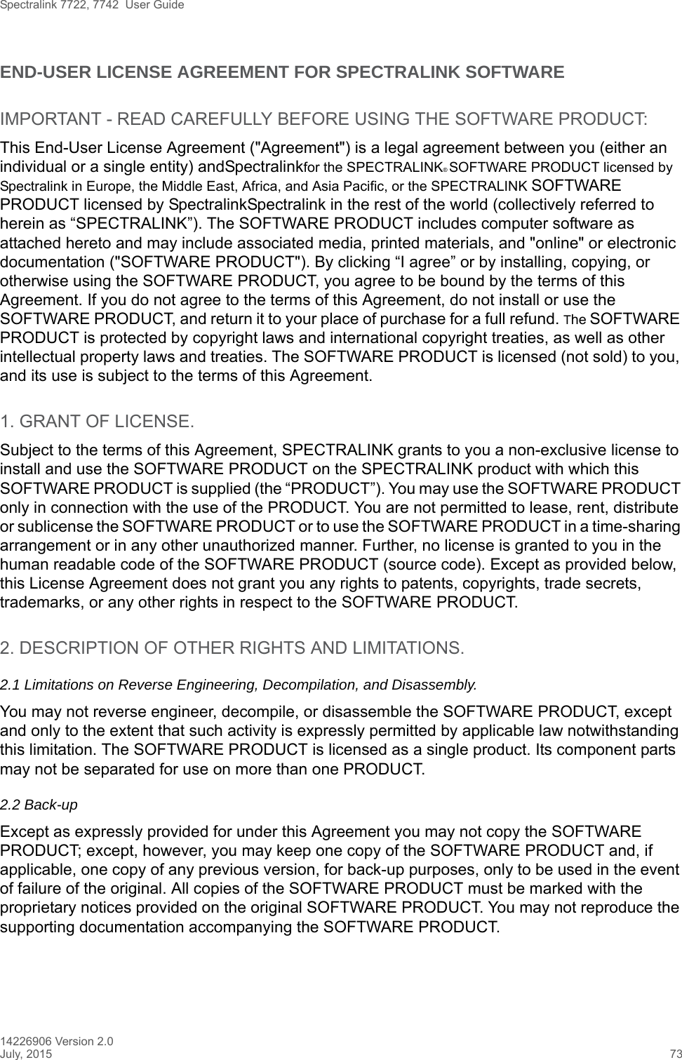 Spectralink 7722, 7742  User Guide14226906 Version 2.0July, 2015 73END-USER LICENSE AGREEMENT FOR SPECTRALINK SOFTWAREIMPORTANT - READ CAREFULLY BEFORE USING THE SOFTWARE PRODUCT:This End-User License Agreement (&quot;Agreement&quot;) is a legal agreement between you (either an individual or a single entity) andSpectralinkfor the SPECTRALINK® SOFTWARE PRODUCT licensed by Spectralink in Europe, the Middle East, Africa, and Asia Pacific, or the SPECTRALINK SOFTWARE PRODUCT licensed by SpectralinkSpectralink in the rest of the world (collectively referred to herein as “SPECTRALINK”). The SOFTWARE PRODUCT includes computer software as attached hereto and may include associated media, printed materials, and &quot;online&quot; or electronic documentation (&quot;SOFTWARE PRODUCT&quot;). By clicking “I agree” or by installing, copying, or otherwise using the SOFTWARE PRODUCT, you agree to be bound by the terms of this Agreement. If you do not agree to the terms of this Agreement, do not install or use the SOFTWARE PRODUCT, and return it to your place of purchase for a full refund. The SOFTWARE PRODUCT is protected by copyright laws and international copyright treaties, as well as other intellectual property laws and treaties. The SOFTWARE PRODUCT is licensed (not sold) to you, and its use is subject to the terms of this Agreement.1. GRANT OF LICENSE.Subject to the terms of this Agreement, SPECTRALINK grants to you a non-exclusive license to install and use the SOFTWARE PRODUCT on the SPECTRALINK product with which this SOFTWARE PRODUCT is supplied (the “PRODUCT”). You may use the SOFTWARE PRODUCT only in connection with the use of the PRODUCT. You are not permitted to lease, rent, distribute or sublicense the SOFTWARE PRODUCT or to use the SOFTWARE PRODUCT in a time-sharing arrangement or in any other unauthorized manner. Further, no license is granted to you in the human readable code of the SOFTWARE PRODUCT (source code). Except as provided below, this License Agreement does not grant you any rights to patents, copyrights, trade secrets, trademarks, or any other rights in respect to the SOFTWARE PRODUCT.2. DESCRIPTION OF OTHER RIGHTS AND LIMITATIONS. 2.1 Limitations on Reverse Engineering, Decompilation, and Disassembly.You may not reverse engineer, decompile, or disassemble the SOFTWARE PRODUCT, except and only to the extent that such activity is expressly permitted by applicable law notwithstanding this limitation. The SOFTWARE PRODUCT is licensed as a single product. Its component parts may not be separated for use on more than one PRODUCT.2.2 Back-upExcept as expressly provided for under this Agreement you may not copy the SOFTWARE PRODUCT; except, however, you may keep one copy of the SOFTWARE PRODUCT and, if applicable, one copy of any previous version, for back-up purposes, only to be used in the event of failure of the original. All copies of the SOFTWARE PRODUCT must be marked with the proprietary notices provided on the original SOFTWARE PRODUCT. You may not reproduce the supporting documentation accompanying the SOFTWARE PRODUCT.