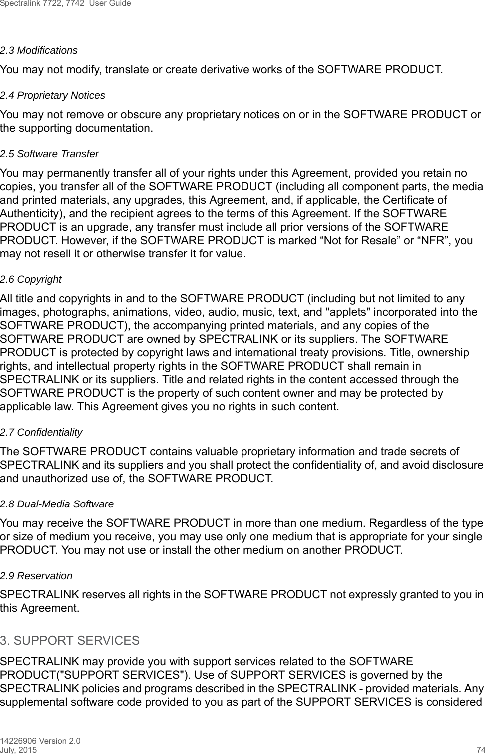 Spectralink 7722, 7742  User Guide14226906 Version 2.0July, 2015 742.3 ModificationsYou may not modify, translate or create derivative works of the SOFTWARE PRODUCT.2.4 Proprietary NoticesYou may not remove or obscure any proprietary notices on or in the SOFTWARE PRODUCT or the supporting documentation.2.5 Software TransferYou may permanently transfer all of your rights under this Agreement, provided you retain no copies, you transfer all of the SOFTWARE PRODUCT (including all component parts, the media and printed materials, any upgrades, this Agreement, and, if applicable, the Certificate of Authenticity), and the recipient agrees to the terms of this Agreement. If the SOFTWARE PRODUCT is an upgrade, any transfer must include all prior versions of the SOFTWARE PRODUCT. However, if the SOFTWARE PRODUCT is marked “Not for Resale” or “NFR”, you may not resell it or otherwise transfer it for value.2.6 CopyrightAll title and copyrights in and to the SOFTWARE PRODUCT (including but not limited to any images, photographs, animations, video, audio, music, text, and &quot;applets&quot; incorporated into the SOFTWARE PRODUCT), the accompanying printed materials, and any copies of the SOFTWARE PRODUCT are owned by SPECTRALINK or its suppliers. The SOFTWARE PRODUCT is protected by copyright laws and international treaty provisions. Title, ownership rights, and intellectual property rights in the SOFTWARE PRODUCT shall remain in SPECTRALINK or its suppliers. Title and related rights in the content accessed through the SOFTWARE PRODUCT is the property of such content owner and may be protected by applicable law. This Agreement gives you no rights in such content.2.7 Confidentiality The SOFTWARE PRODUCT contains valuable proprietary information and trade secrets of SPECTRALINK and its suppliers and you shall protect the confidentiality of, and avoid disclosure and unauthorized use of, the SOFTWARE PRODUCT.2.8 Dual-Media SoftwareYou may receive the SOFTWARE PRODUCT in more than one medium. Regardless of the type or size of medium you receive, you may use only one medium that is appropriate for your single PRODUCT. You may not use or install the other medium on another PRODUCT.2.9 ReservationSPECTRALINK reserves all rights in the SOFTWARE PRODUCT not expressly granted to you in this Agreement.3. SUPPORT SERVICESSPECTRALINK may provide you with support services related to the SOFTWARE PRODUCT(&quot;SUPPORT SERVICES&quot;). Use of SUPPORT SERVICES is governed by the SPECTRALINK policies and programs described in the SPECTRALINK - provided materials. Any supplemental software code provided to you as part of the SUPPORT SERVICES is considered 