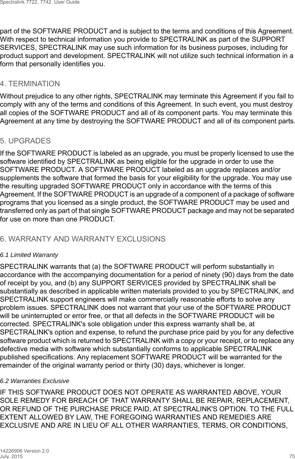 Spectralink 7722, 7742  User Guide14226906 Version 2.0July, 2015 75part of the SOFTWARE PRODUCT and is subject to the terms and conditions of this Agreement. With respect to technical information you provide to SPECTRALINK as part of the SUPPORT SERVICES, SPECTRALINK may use such information for its business purposes, including for product support and development. SPECTRALINK will not utilize such technical information in a form that personally identifies you.4. TERMINATIONWithout prejudice to any other rights, SPECTRALINK may terminate this Agreement if you fail to comply with any of the terms and conditions of this Agreement. In such event, you must destroy all copies of the SOFTWARE PRODUCT and all of its component parts. You may terminate this Agreement at any time by destroying the SOFTWARE PRODUCT and all of its component parts.5. UPGRADESIf the SOFTWARE PRODUCT is labeled as an upgrade, you must be properly licensed to use the software identified by SPECTRALINK as being eligible for the upgrade in order to use the SOFTWARE PRODUCT. A SOFTWARE PRODUCT labeled as an upgrade replaces and/or supplements the software that formed the basis for your eligibility for the upgrade. You may use the resulting upgraded SOFTWARE PRODUCT only in accordance with the terms of this Agreement. If the SOFTWARE PRODUCT is an upgrade of a component of a package of software programs that you licensed as a single product, the SOFTWARE PRODUCT may be used and transferred only as part of that single SOFTWARE PRODUCT package and may not be separated for use on more than one PRODUCT.6. WARRANTY AND WARRANTY EXCLUSIONS6.1 Limited WarrantySPECTRALINK warrants that (a) the SOFTWARE PRODUCT will perform substantially in accordance with the accompanying documentation for a period of ninety (90) days from the date of receipt by you, and (b) any SUPPORT SERVICES provided by SPECTRALINK shall be substantially as described in applicable written materials provided to you by SPECTRALINK, and SPECTRALINK support engineers will make commercially reasonable efforts to solve any problem issues. SPECTRALINK does not warrant that your use of the SOFTWARE PRODUCT will be uninterrupted or error free, or that all defects in the SOFTWARE PRODUCT will be corrected. SPECTRALINK&apos;s sole obligation under this express warranty shall be, at SPECTRALINK&apos;s option and expense, to refund the purchase price paid by you for any defective software product which is returned to SPECTRALINK with a copy or your receipt, or to replace any defective media with software which substantially conforms to applicable SPECTRALINK published specifications. Any replacement SOFTWARE PRODUCT will be warranted for the remainder of the original warranty period or thirty (30) days, whichever is longer.6.2 Warranties Exclusive IF THIS SOFTWARE PRODUCT DOES NOT OPERATE AS WARRANTED ABOVE, YOUR SOLE REMEDY FOR BREACH OF THAT WARRANTY SHALL BE REPAIR, REPLACEMENT, OR REFUND OF THE PURCHASE PRICE PAID, AT SPECTRALINK&apos;S OPTION. TO THE FULL EXTENT ALLOWED BY LAW, THE FOREGOING WARRANTIES AND REMEDIES ARE EXCLUSIVE AND ARE IN LIEU OF ALL OTHER WARRANTIES, TERMS, OR CONDITIONS, 