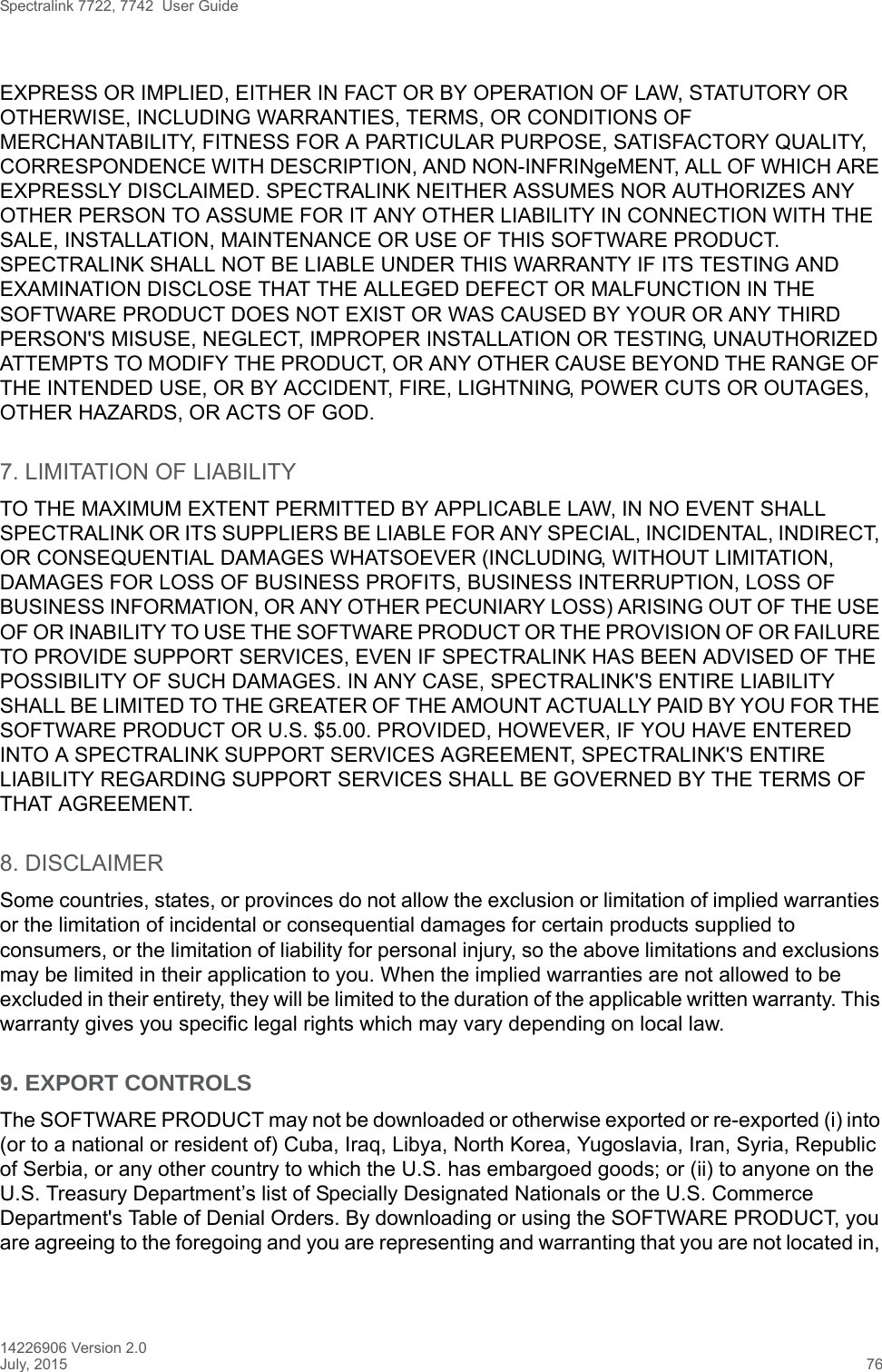 Spectralink 7722, 7742  User Guide14226906 Version 2.0July, 2015 76EXPRESS OR IMPLIED, EITHER IN FACT OR BY OPERATION OF LAW, STATUTORY OR OTHERWISE, INCLUDING WARRANTIES, TERMS, OR CONDITIONS OF MERCHANTABILITY, FITNESS FOR A PARTICULAR PURPOSE, SATISFACTORY QUALITY, CORRESPONDENCE WITH DESCRIPTION, AND NON-INFRINgeMENT, ALL OF WHICH ARE EXPRESSLY DISCLAIMED. SPECTRALINK NEITHER ASSUMES NOR AUTHORIZES ANY OTHER PERSON TO ASSUME FOR IT ANY OTHER LIABILITY IN CONNECTION WITH THE SALE, INSTALLATION, MAINTENANCE OR USE OF THIS SOFTWARE PRODUCT. SPECTRALINK SHALL NOT BE LIABLE UNDER THIS WARRANTY IF ITS TESTING AND EXAMINATION DISCLOSE THAT THE ALLEGED DEFECT OR MALFUNCTION IN THE SOFTWARE PRODUCT DOES NOT EXIST OR WAS CAUSED BY YOUR OR ANY THIRD PERSON&apos;S MISUSE, NEGLECT, IMPROPER INSTALLATION OR TESTING, UNAUTHORIZED ATTEMPTS TO MODIFY THE PRODUCT, OR ANY OTHER CAUSE BEYOND THE RANGE OF THE INTENDED USE, OR BY ACCIDENT, FIRE, LIGHTNING, POWER CUTS OR OUTAGES, OTHER HAZARDS, OR ACTS OF GOD.7. LIMITATION OF LIABILITYTO THE MAXIMUM EXTENT PERMITTED BY APPLICABLE LAW, IN NO EVENT SHALL SPECTRALINK OR ITS SUPPLIERS BE LIABLE FOR ANY SPECIAL, INCIDENTAL, INDIRECT, OR CONSEQUENTIAL DAMAGES WHATSOEVER (INCLUDING, WITHOUT LIMITATION, DAMAGES FOR LOSS OF BUSINESS PROFITS, BUSINESS INTERRUPTION, LOSS OF BUSINESS INFORMATION, OR ANY OTHER PECUNIARY LOSS) ARISING OUT OF THE USE OF OR INABILITY TO USE THE SOFTWARE PRODUCT OR THE PROVISION OF OR FAILURE TO PROVIDE SUPPORT SERVICES, EVEN IF SPECTRALINK HAS BEEN ADVISED OF THE POSSIBILITY OF SUCH DAMAGES. IN ANY CASE, SPECTRALINK&apos;S ENTIRE LIABILITY SHALL BE LIMITED TO THE GREATER OF THE AMOUNT ACTUALLY PAID BY YOU FOR THE SOFTWARE PRODUCT OR U.S. $5.00. PROVIDED, HOWEVER, IF YOU HAVE ENTERED INTO A SPECTRALINK SUPPORT SERVICES AGREEMENT, SPECTRALINK&apos;S ENTIRE LIABILITY REGARDING SUPPORT SERVICES SHALL BE GOVERNED BY THE TERMS OF THAT AGREEMENT.8. DISCLAIMERSome countries, states, or provinces do not allow the exclusion or limitation of implied warranties or the limitation of incidental or consequential damages for certain products supplied to consumers, or the limitation of liability for personal injury, so the above limitations and exclusions may be limited in their application to you. When the implied warranties are not allowed to be excluded in their entirety, they will be limited to the duration of the applicable written warranty. This warranty gives you specific legal rights which may vary depending on local law.9. EXPORT CONTROLS The SOFTWARE PRODUCT may not be downloaded or otherwise exported or re-exported (i) into (or to a national or resident of) Cuba, Iraq, Libya, North Korea, Yugoslavia, Iran, Syria, Republic of Serbia, or any other country to which the U.S. has embargoed goods; or (ii) to anyone on the U.S. Treasury Department’s list of Specially Designated Nationals or the U.S. Commerce Department&apos;s Table of Denial Orders. By downloading or using the SOFTWARE PRODUCT, you are agreeing to the foregoing and you are representing and warranting that you are not located in, 