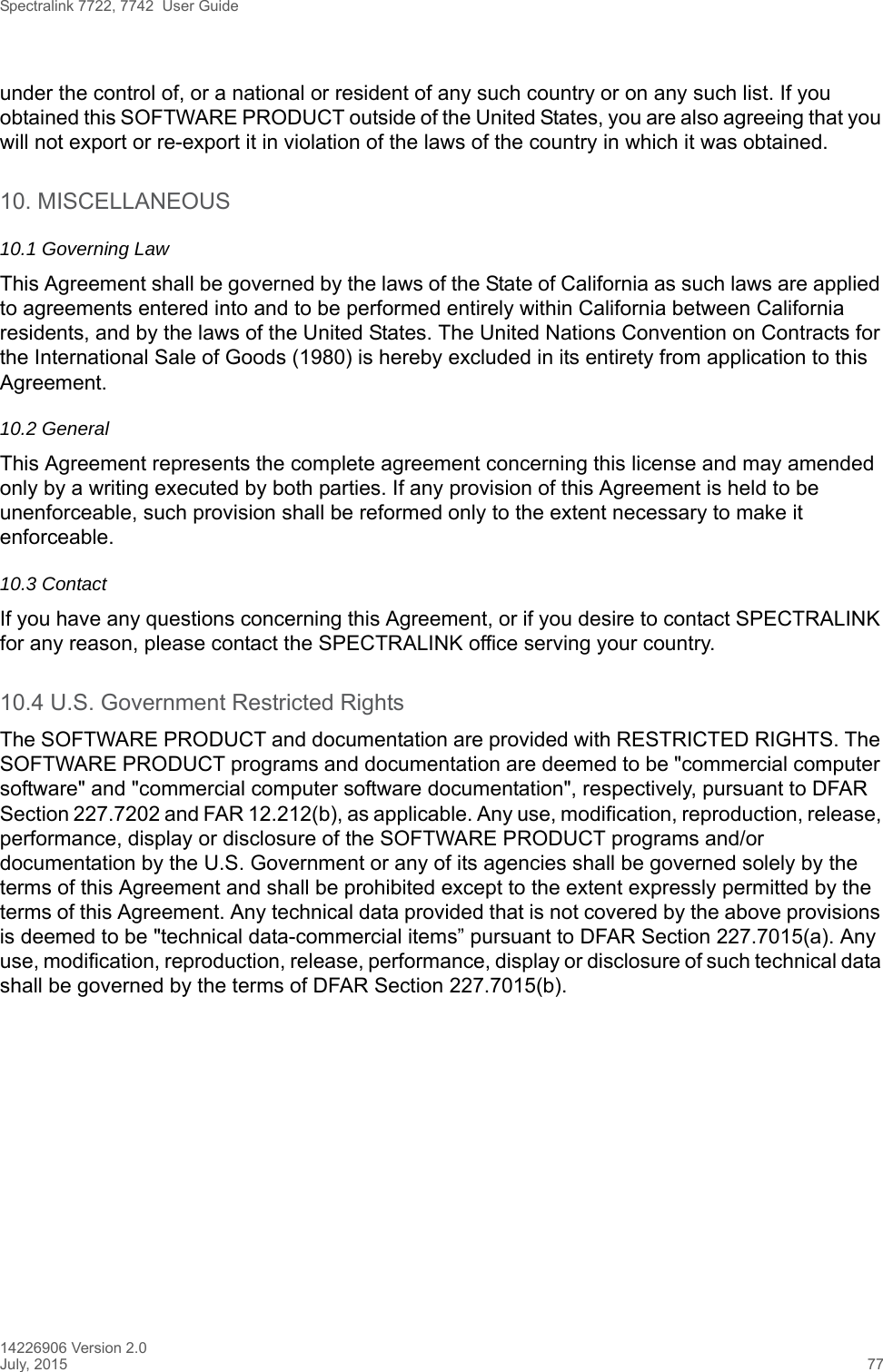 Spectralink 7722, 7742  User Guide14226906 Version 2.0July, 2015 77under the control of, or a national or resident of any such country or on any such list. If you obtained this SOFTWARE PRODUCT outside of the United States, you are also agreeing that you will not export or re-export it in violation of the laws of the country in which it was obtained.10. MISCELLANEOUS10.1 Governing LawThis Agreement shall be governed by the laws of the State of California as such laws are applied to agreements entered into and to be performed entirely within California between California residents, and by the laws of the United States. The United Nations Convention on Contracts for the International Sale of Goods (1980) is hereby excluded in its entirety from application to this Agreement.10.2 GeneralThis Agreement represents the complete agreement concerning this license and may amended only by a writing executed by both parties. If any provision of this Agreement is held to be unenforceable, such provision shall be reformed only to the extent necessary to make it enforceable.10.3 ContactIf you have any questions concerning this Agreement, or if you desire to contact SPECTRALINK for any reason, please contact the SPECTRALINK office serving your country.10.4 U.S. Government Restricted RightsThe SOFTWARE PRODUCT and documentation are provided with RESTRICTED RIGHTS. The SOFTWARE PRODUCT programs and documentation are deemed to be &quot;commercial computer software&quot; and &quot;commercial computer software documentation&quot;, respectively, pursuant to DFAR Section 227.7202 and FAR 12.212(b), as applicable. Any use, modification, reproduction, release, performance, display or disclosure of the SOFTWARE PRODUCT programs and/or documentation by the U.S. Government or any of its agencies shall be governed solely by the terms of this Agreement and shall be prohibited except to the extent expressly permitted by the terms of this Agreement. Any technical data provided that is not covered by the above provisions is deemed to be &quot;technical data-commercial items” pursuant to DFAR Section 227.7015(a). Any use, modification, reproduction, release, performance, display or disclosure of such technical data shall be governed by the terms of DFAR Section 227.7015(b).